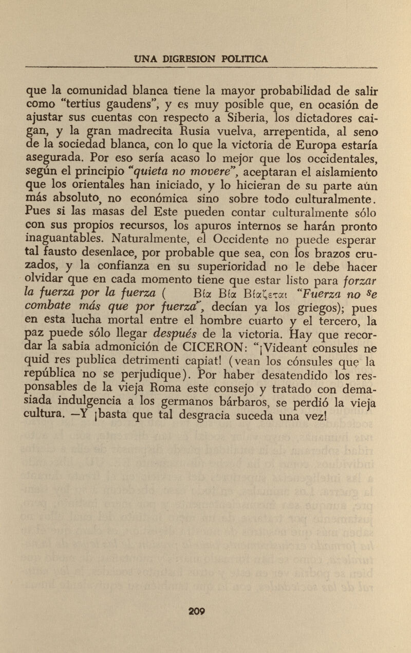 UNA DIGRESION POLITICA que la comunidad blanca tiene la mayor probabilidad de salir como tertius gaudens, y es muy posible que, en ocasión de ajustar sus cuentas con respecto a Siberia, los dictadores cai¬ gan, y la gran madrecita Rusia vuelva, arrepentida, al seno de la sociedad blanca, con lo que la victoria de Europa estaría asegurada. Por eso sería acaso lo mejor que los occidentales, según el principio quieta no movere, aceptaran el aislamiento que los orientales han iniciado, y lo hicieran de su parte aún más absoluto> no económica sino sobre todo culturalmente. Pues si las masas del Este pueden contar culturalmente sólo con sus propios recursos, los apuros internos se harán pronto inaguantables. Naturalmente, el Occidente no puede esperar tal fausto desenlace, por probable que sea, con los brazos cru¬ zados, y la confianza en su superioridad no le debe hacer olvidar que en cada momento tiene que estar listo para forzar la fuerza por la fuerza ( Bía Bía BíaiU-rai Fuerza no se combate más que por fuerza^, decían ya los griegos); pues en esta lucha mortal entre el hombre cuarto y el tercero, la paz puede sólo llegar después de la victoria. Hay que recor¬ dar la sabia admonición de CICERON: ¡Videant cónsules ne quid res publica detrimenti capiat! (vean los cónsules que la república no se perjudique). Por haber desatendido los res¬ ponsables de la vieja Roma este consejo y tratado con dema¬ siada indulgencia a los germanos bárbaros, se perdió la vieja cultura. —Y ¡basta que tal desgracia suceda una vez! 209