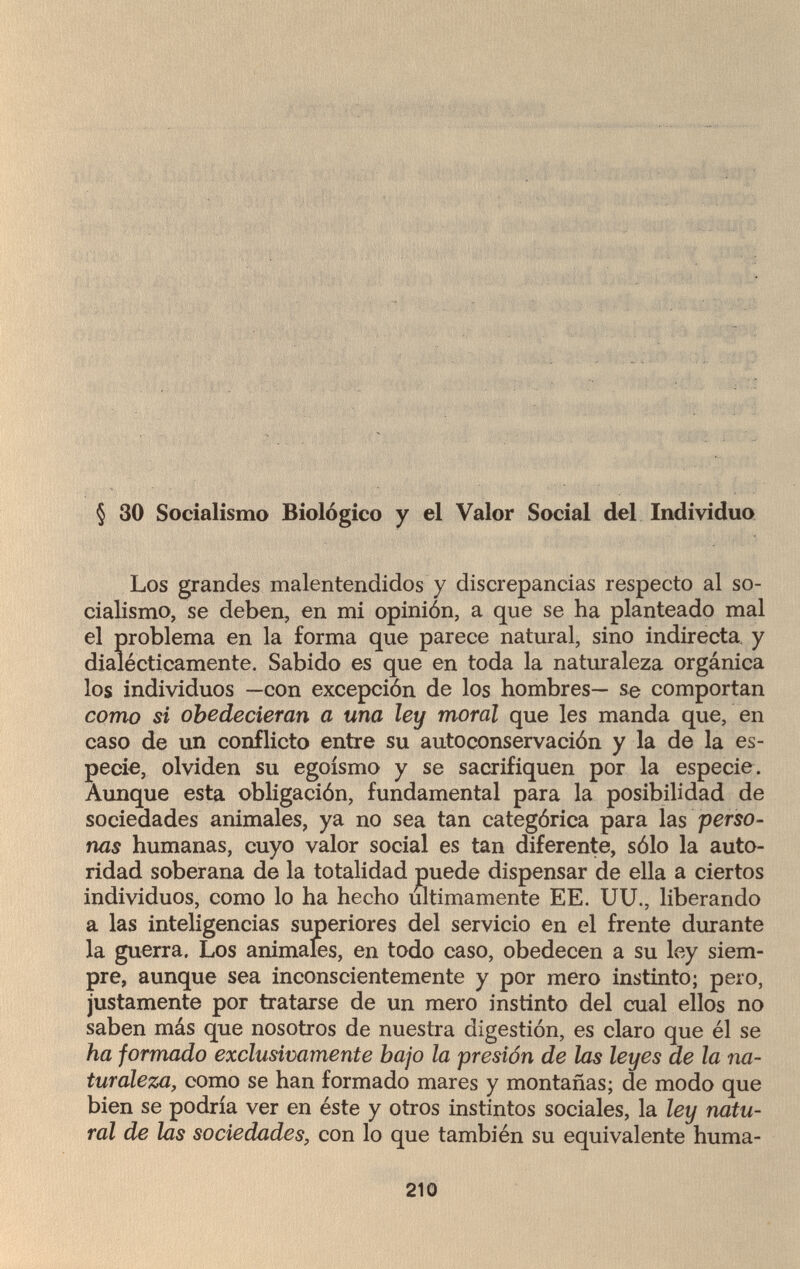 ■ ' ? :ï---.Л_ . » vi Ь \- ' . - ■ • :. ' -ü 4 л 'í.í■ >'• п-'ï : í ^ ' • * ' . * . . , 1 -i.;:a-'vir ¿УХ:. ■ ■ . ■ ' ! ! . . : - ',ь. . '■/Я.-'.оС:. .; i; ' . . ■ , ^ . ■ ■ . . , . .. . ¿ ... ~ . •: ■ ' - ' § 30 Socialismo Biològico y el Valor Social del Individuo Los grandes malentendidos y discrepancias respecto al so¬ cialismo, se deben, en mi opinión, a que se ha planteado mal el problema en la forma que parece natural, sino indirecta y dialécticamente. Sabido es que en toda la naturaleza orgánica los individuos —con excepción de los hombres— se comportan como si obedecieran a una ley moral que les manda que, en caso de un conflicto entre su autoconservación y la de la es¬ pecie, olviden su egoísmo y se sacrifiquen por la especie. Aunque esta obligación, fundamental para la posibilidad de sociedades animales, ya no sea tan categórica para las perso¬ nas humanas, cuyo valor social es tan diferente, sólo la auto¬ ridad soberana de la totalidad puede dispensar de ella a ciertos individuos, como lo ha hecho ultimamente EE. UU., liberando a las inteligencias superiores del servicio en el frente durante la guerra. Los animales, en todo caso, obedecen a su ley siem¬ pre, aunque sea inconscientemente y por mero instinto; pero, justamente por tratarse de un mero instinto del cual ellos no saben más que nosotros de nuestra digestión, es claro que él se ha formado exclusivamente bajo la presión de las leyes de la na¬ turaleza, como se han formado mares y montañas; de modo que bien se podría ver en éste y otros instintos sociales, la ley natu¬ ral de las sociedades, con lo que también su equivalente huma- 210