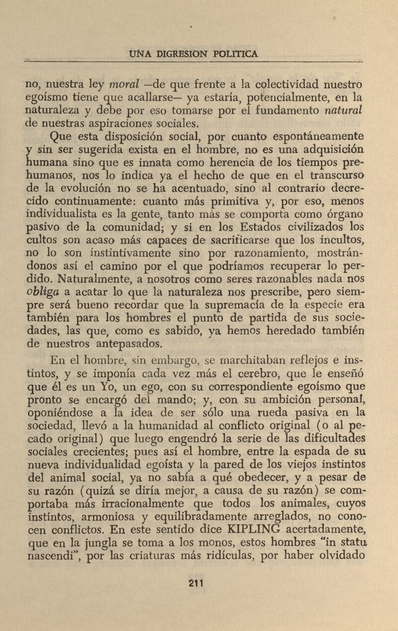 í UNA DIGRESION POLITICA no, nuestra ley moral —de que frente a la colectividad nuestro egoísmo tiene que acallarse— ya estaría, potencialmente, en la naturaleza y debe por eso tomarse por el fundamento natural de nuestras aspiraciones sociales. Que esta disposición social, por cuanto espontáneamente y sin ser sugerida exista en el hombre, no es una adquisición humana sino que es innata como herencia de los tiempos pre- humanos, nos lo indica ya el hecho de que en el transcurso de la evolución no se ha acentuado, sino al contrario decre¬ cido continuamente: cuanto más primitiva y, por eso, menos individualista es la gente, tanto más se comporta como órgano pasivo de la comunidad; y si en los Estados civilizados los cultos son acaso más capaces de sacrificarse que los incultos, no lo son instintivamente sino por razonamiento, mostrán¬ donos así el camino por el que podríamos recuperar lo per¬ dido. Naturalmente, a nosotros como seres razonables nada nos obliga a acatar lo que la naturaleza nos prescribe, pero siem¬ pre será bueno recordar que la supremacía de la especie era también para los hombres el punto de partida de sus socie¬ dades, las que, como es sabido, ya hemos heredado también de nuestros antepasados. En el hombre, sin embargo, se marchitaban reflejos e ins¬ tintos, y se imponía cada vez más el cerebro, que le enseñó que él es un Yo, un ego, con su correspondiente egoísmo que pronto se encargó del mando; y, con su ambición personal, oponiéndose a la idea de ser sólo una rueda pasiva en la sociedad, llevó a la humanidad al conflicto original (o al pe¬ cado original) que luego engendró la serie de las dificultades sociales crecientes; pues así el hombre, entre la espada de su nueva individualidad egoísta y la pared de los viejos instintos del animal social, ya no sabía a qué obedecer, y a pesar de su razón (quizá se diría mejor, a causa de su razón) se com¬ portaba más irracionalmente que todos los animales, cuyos instintos, armoniosa y equilibradamente arreglados, no cono¬ cen conflictos. En este sentido dice KIPLING acertadamente, que en la jungla se toma a los monos, estos hombres in statu nascendi, por las criaturas más ridiculas, por haber olvidado 211