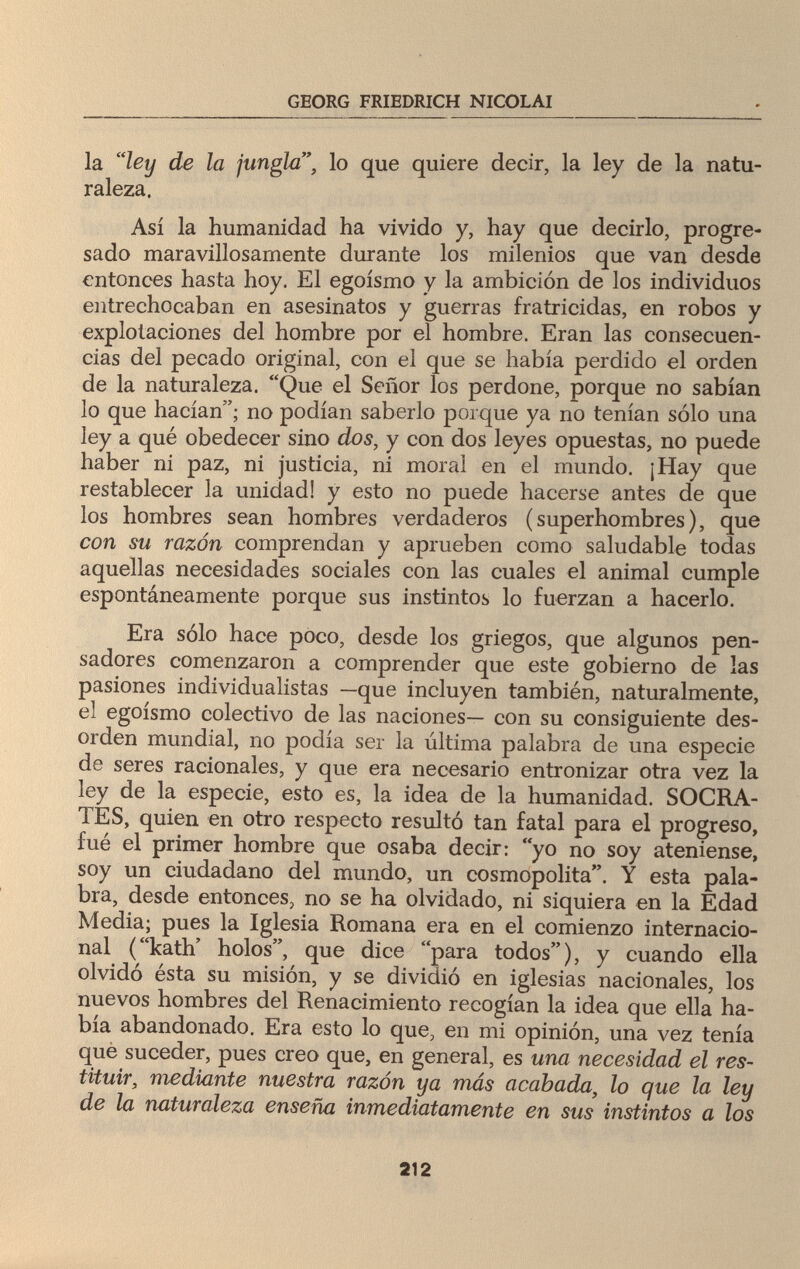 GEORG FRIEDRICH NICOLAI la ley de la jungla, lo que quiere decir, la ley de la natu¬ raleza. Así la humanidad ha vivido y, hay que decirlo, progre¬ sado maravillosamente durante los milenios que van desde entonces hasta hoy. El egoísmo y la ambición de los individuos entrechocaban en asesinatos y guerras fratricidas, en robos y explotaciones del hombre por el hombre. Eran las consecuen¬ cias del pecado original, con el que se había perdido el orden de la naturaleza. Que el Señor los perdone, porque no sabían lo que hacían; no podían saberlo porque ya no tenían sólo una ley a qué obedecer sino dos, y con dos leyes opuestas, no puede haber ni paz, ni justicia, ni moral en el mundo. ¡Hay que restablecer la unidad! y esto no puede hacerse antes de que los hombres sean hombres verdaderos (superhombres), que con su razón comprendan y aprueben como saludable todas aquellas necesidades sociales con las cuales el animal cumple espontáneamente porque sus instintos lo fuerzan a hacerlo. Era sólo hace poco, desde los griegos, que algunos pen¬ sadores comenzaron a comprender que este gobierno de las pasiones individualistas —que incluyen también, naturalmente, el egoísmo colectivo de las naciones— con su consiguiente des¬ orden mundial, no podía ser la última palabra de una especie de seres racionales, y que era necesario entronizar otra vez la ley de la especie, esto es, la idea de la humanidad. SOCRA¬ TES, quien en otro respecto resultó tan fatal para el progreso, fué el primer hombre que osaba decir: yo no soy ateniense, soy un ciudadano del mundo, un cosmopolita. Y esta pala¬ bra, desde entonces, no se ha olvidado, ni siquiera en la Edad Media; pues la Iglesia Romana era en el comienzo internacio¬ nal (kath' holos, que dice para todos), y cuando ella olvidó ésta su misión, y se dividió en iglesias nacionales, los nuevos hombres del Renacimiento recogían la idea que ella ha¬ bía abandonado. Era esto lo que, en mi opinión, una vez tenía que suceder, pues creo que, en general, es una necesidad el res¬ tituir, mediante nuestra razón ya más acabada, lo que la ley de la naturaleza enseña inmediatamente en sus instintos a los 212