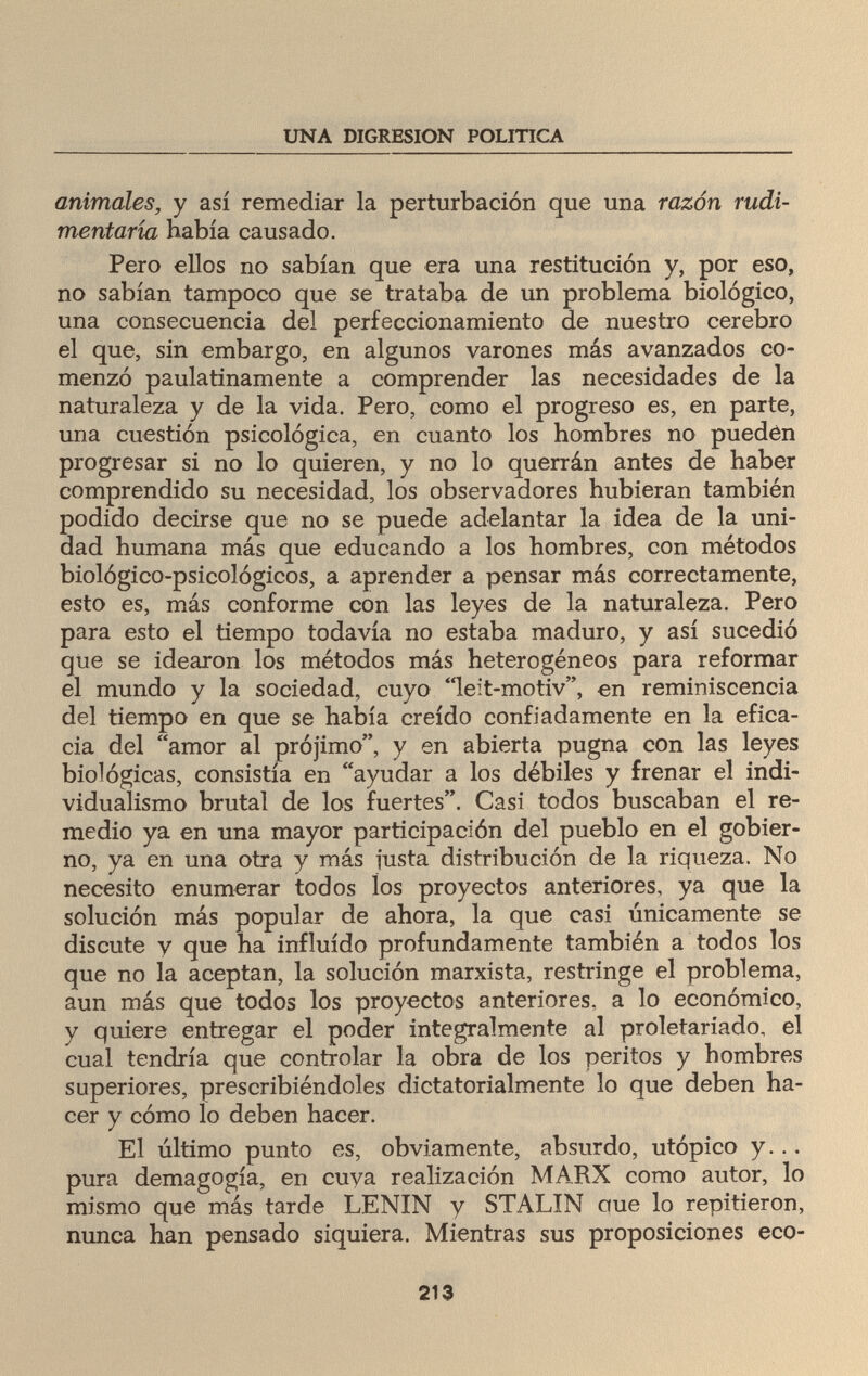 UNA DIGRESION POLITICA animales, y así remediar la perturbación que una razón rudi¬ mentaria había causado. Pero ellos no sabían que era una restitución y, por eso, no sabían tampoco que se trataba de un problema biológico, una consecuencia del perfeccionamiento de nuestro cerebro el que, sin embargo, en algunos varones más avanzados co¬ menzó paulatinamente a comprender las necesidades de la naturaleza y de la vida. Pero, como el progreso es, en parte, una cuestión psicológica, en cuanto los hombres no pueden progresar si no lo quieren, y no lo querrán antes de haber comprendido su necesidad, los observadores hubieran también podido decirse que no se puede adelantar la idea de la uni¬ dad humana más que educando a los hombres, con métodos biológico-psicológicos, a aprender a pensar más correctamente, esto es, más conforme con las leyes de la naturaleza. Pero para esto el tiempo todavía no estaba maduro, y así sucedió que se idearon los métodos más heterogéneos para reformar el mundo y la sociedad, cuyo leit-motiv, en reminiscencia del tiempo en que se había creído confiadamente en la efica¬ cia del amor al prójimo, y en abierta pugna con las leyes biológicas, consistía en ayudar a los débiles y frenar el indi¬ vidualismo brutal de los fuertes. Casi todos buscaban el re¬ medio ya en una mayor participación del pueblo en el gobier¬ no, ya en una otra y más justa distribución de la riqueza. No necesito enumerar todos los proyectos anteriores, ya que la solución más popular de ahora, la que casi únicamente se discute y que ha influido profundamente también a todos los que no la aceptan, la solución marxista, restringe el problema, aun más que todos los proyectos anteriores, a lo económico, y quiere entregar el poder integralmente al proletariado, el cual tendría que controlar la obra de los peritos y hombres superiores, prescribiéndoles dictatorialmente lo que deben ha¬ cer y cómo lo deben hacer. El último punto es, obviamente, absurdo, utópico y... pura demagogia, en cuva realización MARX como autor, lo mismo que más tarde LENIN y STALIN ctue lo repitieron, nunca han pensado siquiera. Mientras sus proposiciones eco- 213