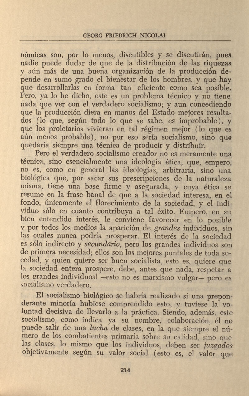 GEORG FRIEDRICH NICOLAI nómicas son, por lo menos, discutibles y se discutirán, pues nadie puede dudar de que de la distribución de las riquezas y aún más de una buena organización de la producción de¬ pende en sumo grado el bienestar de los hombres, y que hay que desarrollarlas en forma tan eficiente como sea posible. Pero, ya lo he dicho, este es un problema técnico y no tiene nada que ver con el verdadero socialismo; y aun concediendo que la producción diera en manos del Estado mejores resulta¬ dos (lo que, según todo lo que se sabe, es improbable), y que los proletarios vivieran en tal régimen mejor (lo que es aún menos probable), no por eso sería socialismo, sino que quedaría siempre una técnica de producir y distribuir. Pero el verdadero socialismo creador no es meramente una técnica, sino esencialmente una ideología ética, que, empero, no es, como en general las ideologías, arbitraria, sino una biológica que, por sacar sus prescripciones de la naturaleza misma, tiene una base firme y asegurada, v cuya ética se resume en la frase banal de que a la sociedad interesa, en el fondo, únicamente el florecimiento de la sociedad, y el indi¬ viduo sólo en cuanto contribuya a tal éxito. Empero, en su bien entendido interés, le conviene favorecer en lo posible v por todos los medios la aparición de grandes individuos, sin las cuales nunca podría prosperar. El interés de la sociedad es sólo indirecto y secundario, pero los grandes individuos son de primera necesidad; ellos son los mejores puntales de toda so- cedad, y quien quiere ser buen socialista, esto es, quiere que la sociedad entera prospere, debe, antes que nada, respetar a los grandes individuos! —esto no es marxismo vulgar— pero es socialismo verdadero. El socialismo biológico se habría realizado si una prepon¬ derante minoría hubiese comprendido esto, y tuviese la vo¬ luntad decisiva de llevarlo a la práctica. Siendo, además, este socialismo, como indica ya su nombre, colaboración, él no puede salir de una lucha de clases, en la que siempre el nú¬ mero de los combatientes primaría sobre su calidad, sino que las clases, lo mismo que los individuos, deben ser juzgados objetivamente según su valor social (esto es, el valor que 214