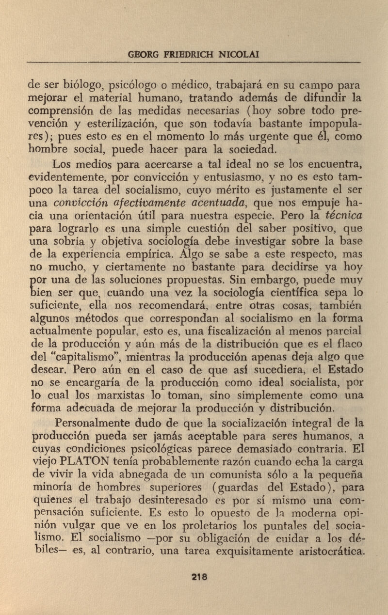 GEORG FRIEDRICH NICOLAI de ser biólogo, psicólogo o médico, trabajará en su campo para mejorar el material humano, tratando además de difundir la comprensión de las medidas necesarias (hoy sobre todo pre¬ vención y esterilización, que son todavía bastante impopula¬ res); pues esto es en el momento lo más urgente que él, como hombre social, puede hacer para la sociedad. Los medios para acercarse a tal ideal no se los encuentra, evidentemente, por convicción y entusiasmo, y no es esto tam¬ poco la tarea del socialismo, cuyo mérito es justamente el ser una convicción afectivamente acentuada, que nos empuje ha¬ cia una orientación útil para nuestra especie. Pero la técnica para lograrlo es una simple cuestión del saber positivo, que una sobria y objetiva sociología debe investigar sobre la base de la experiencia empírica. Algo se sabe a este respecto, mas no mucho, y ciertamente no bastante para decidirse ya hoy por una de las soluciones propuestas. Sin embargo, puede muy bien ser que, cuando una vez la sociología científica sepa lo suficiente, ella nos recomendará, entre otras cosas, también algunos métodos que correspondan al socialismo en la forma actualmente popular, esto es, una fiscalización al menos parcial de la producción y aún más de la distribución que es el flaco del capitalismo, mientras la producción apenas deja algo que desear. Pero aún en el caso de que así sucediera, el Estado no se encargaría de la producción como ideal socialista, por lo cual los marxistas lo toman, sino simplemente como una forma adecuada de mejorar la producción y distribución. Personalmente dudo de que la socialización integral de la producción pueda ser jamás aceptable para seres humanos, a cuyas condiciones psicológicas parece demasiado contraria. El viejo PLATON tenía probablemente razón cuando echa la carga de vivir la vida abnegada de un comunista sólo a la pequeña minoría de hombres superiores (guardas del Estado), para quienes el trabajo desinteresado es por sí mismo una com¬ pensación suficiente. Es esto lo opuesto de la moderna opi¬ nión vulgar que ve en los proletarios los puntales del socia¬ lismo. El socialismo —por su obligación de cuidar a los dé¬ biles— es, al contrario, una tarea exquisitamente aristocrática. 218