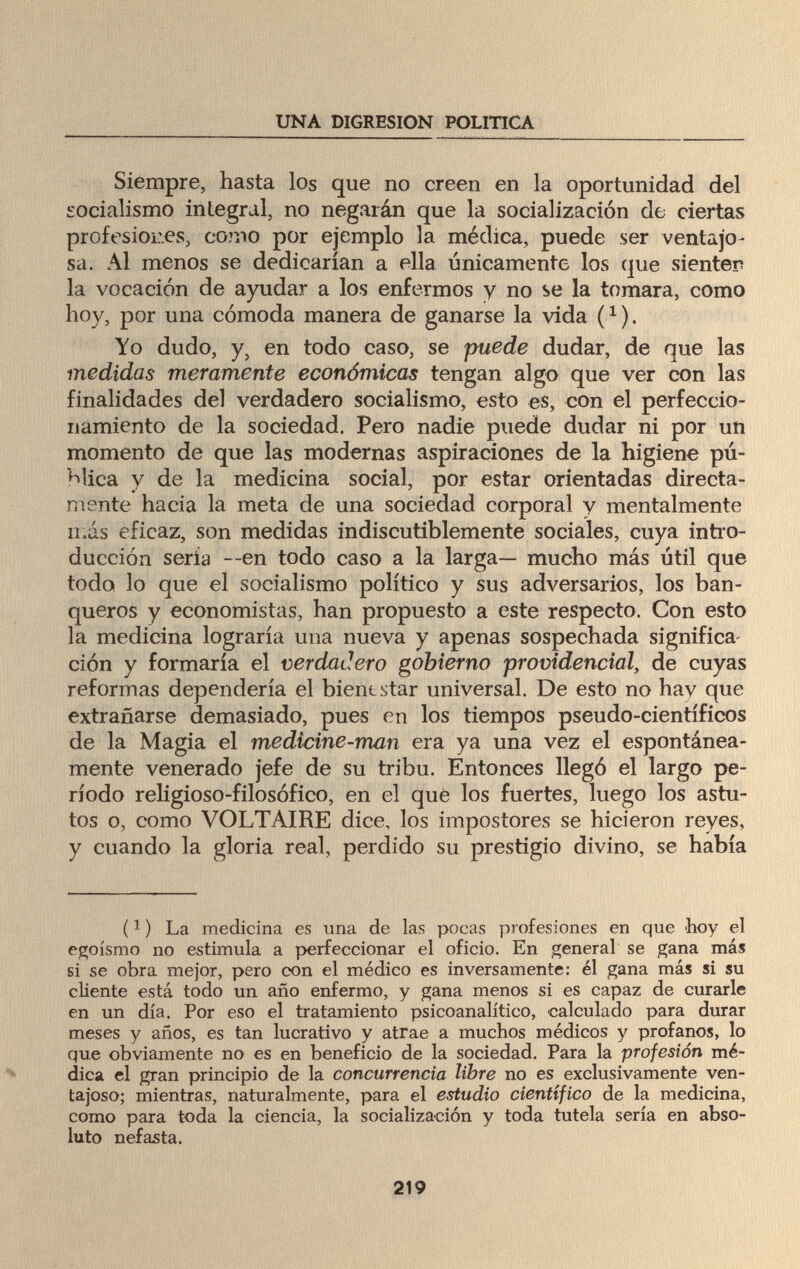 UNA DIGRESION POLITICA Siempre, hasta los que no creen en la oportunidad del socialismo integral, no negarán que la socialización de ciertas profesiones, como por ejemplo la médica, puede ser ventajo¬ sa. Al menos se dedicarían a ella únicamente los que sienter? la vocación de ayudar a los enfermos y no se la tomara, como hoy, por una cómoda manera de ganarse la vida (1 ). Yo dudo, y5 en todo caso, se puede dudar, de que las medidas meramente económicas tengan algo que ver con las finalidades del verdadero socialismo, esto es, con el perfeccio¬ namiento de la sociedad. Pero nadie puede dudar ni por un momento de que las modernas aspiraciones de la higiene pú¬ blica y de la medicina social, por estar orientadas directa¬ mente hacia la meta de una sociedad corporal y mentalmente más eficaz, son medidas indiscutiblemente sociales, cuya intro¬ ducción sería —en todo caso a la larga— mucho más útil que todo lo que el socialismo político y sus adversarios, los ban¬ queros y economistas, han propuesto a este respecto. Con esto la medicina lograría una nueva y apenas sospechada significa ción y formaría el verdadero gobierno providencial, de cuyas reformas dependería el bienestar universal. De esto no hay que extrañarse demasiado, pues en los tiempos pseudo-científicos de la Magia el medicine-man era ya una vez el espontánea¬ mente venerado jefe de su tribu. Entonces llegó el largo pe¬ ríodo religioso-filosófico, en el que los fuertes, luego los astu¬ tos o, como VOLTAIRE dice, los impostores se hicieron reyes, y cuando la gloria real, perdido su prestigio divino, se había (!) La medicina es una de las pocas profesiones en que hoy el egoísmo no estimula a perfeccionar el oficio. En general se gana más si se obra mejor, pero con el médico es inversamente: él gana más si su cliente está todo un año enfermo, y gana menos si es capaz de curarle en un día. Por eso el tratamiento psicoanalítico, calculado para durar meses y años, es tan lucrativo y atrae a muchos médicos y profanos, lo que obviamente no es en beneficio de la sociedad. Para la profesión mé¬ dica el gran principio de la concurrencia Ubre no es exclusivamente ven¬ tajoso; mientras, naturalmente, para el estudio científico de la medicina, como para toda la ciencia, la socialización y toda tutela sería en abso¬ luto nefasta. 219