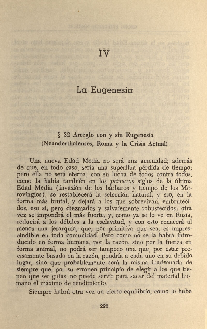 IV La Eugenesia § 32 Arreglo con y sin Eugenesia (Neanderthalenses, Roma y la Crisis Actual) Una nueva Edad Media no será una amenidad; además de que, en todo caso, sería una superflua pérdida de tiempo; pero ella no será eterna; con su lucha de todos contra todos, como la había también en los primeros siglos de la última Edad Media (invasión de los bárbaros y tiempo de los Me- rovingios), se restablecerá la selección natural, y eso, en la forma más brutal, y dejará a los que sobrevivan, embruteci¬ dos, eso sí, pero diezmados y salvajemente robustecidos: otra vez se impondrá el más fuerte, y, como ya se lo ve en Rusia, reducirá a los débiles a la esclavitud, y con esto renacerá al menos una jerarquía, que, por primitiva que sea, es impres¬ cindible en toda comunidad. Pero como no se la habrá intro¬ ducido en forma humana, por la razón, sino por la fuerza en forma animal, no podrá ser tampoco una que, por estar pre¬ cisamente basada en la razón, pondría a cada uno en su debido lugar, sino que probablemente será la misma inadecuada de siempre que, por su erróneo principio de elegir a los que tie¬ nen que ser guías, no puede servir para sacar del material hu¬ mano el máximo de rendimiento. Siempre habrá otra vez un cierto equilibrio, como lo hubo 223