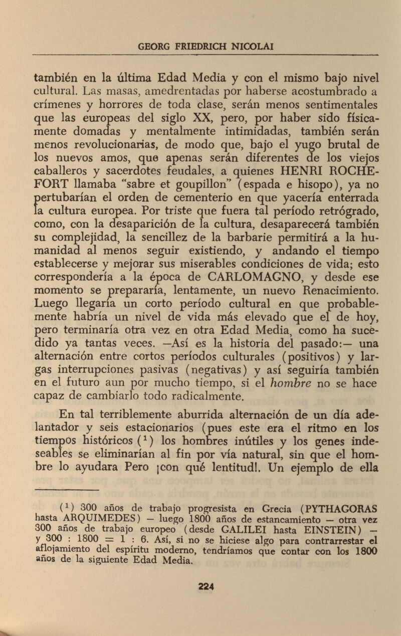 GEORG FRIEDRICH NICOLAI también en la última Edad Media y con el mismo bajo nivel cultural. Las masas, amedrentadas por haberse acostumbrado a crímenes y horrores de toda clase, serán menos sentimentales que las europeas del siglo XX, pero, por haber sido física¬ mente domadas y mentalmente intimidadas, también serán menos revolucionarias, de modo que, bajo el yugo brutal de los nuevos amos, que apenas serán diferentes de los viejos caballeros y sacerdotes feudales, a quienes HENRI ROCHE¬ FORT llamaba sabre et goupillon (espada e hisopo), ya no f>ertubarían el orden de cementerio en que yacería enterrada a cultura europea. Por triste que fuera tal período retrógrado, como, con la desaparición de la cultura, desaparecerá también su complejidad, la sencillez de la barbarie permitirá a la hu¬ manidad al menos seguir existiendo, y andando el tiempo establecerse y mejorar sus miserables condiciones de vida; esto correspondería a la época de CARLOMAGNO, y desde ese momento se prepararía, lentamente, un nuevo Renacimiento. Luego llegaría un corto período cultural en que probable¬ mente habría un nivel de vida más elevado que el de hoy, pero terminaría otra vez en otra Edad Media, como ha suce¬ dido ya tantas veces. —Así es la historia del pasado:— una alternación entre cortos períodos culturales (positivos) y lar¬ gas interrupciones pasivas (negativas) y así seguiría también en el futuro aun por mucho tiempo, si el hombre no se hace capaz de cambiarlo todo radicalmente. En tal terriblemente aburrida alternación de un día ade- lantador y seis estacionarios (pues este era el ritmo en los tiempos históricos (*) los hombres inútiles y los genes inde¬ seables se eliminarían al fin por vía natural, sin que el hom¬ bre lo ayudara Pero ¡con qué lentitud!. Un ejemplo de ella i1) 300 años de trabajo progresista en Grecia (PYTHAGORAS hasta ARQUIMEDES) — luego 1800 años de estancamiento — otra vez 300 años de trabajo europeo (desde GALILEI hasta EINSTEIN) - y 300 : 1800 = 1:6. Así, si no se hiciese algo para contrarrestar el aflojamiento del espíritu moderno, tendríamos que contar con los 1800 años de la siguiente Edad Media. 224