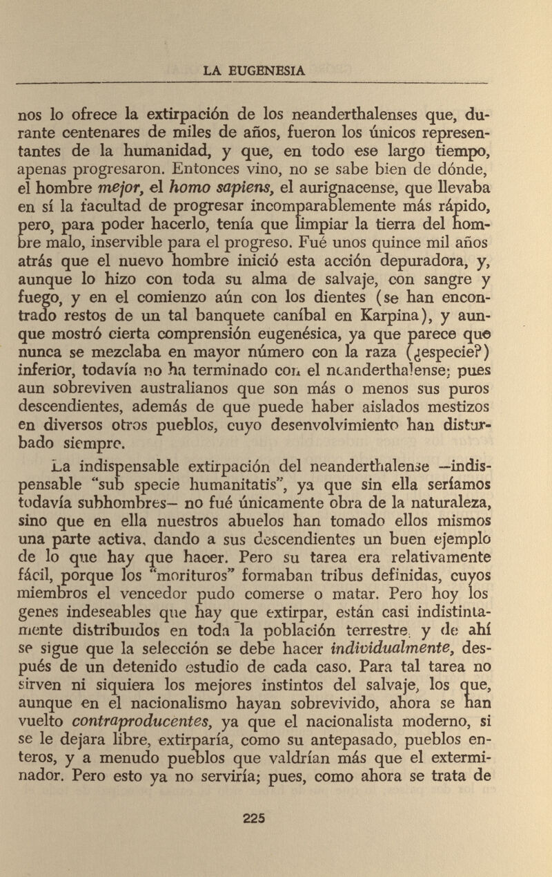 LA EUGENESIA nos lo ofrece la extirpación de los neanderthalenses que, du¬ rante centenares de miles de años, fueron los únicos represen¬ tantes de la humanidad, y que, en todo ese largo tiempo, apenas progresaron. Entonces vino, no se sabe bien de dónele, el hombre mejor, el homo sapiens, el aurignacense, que llevaba en sí la facultad de progresar incomparablemente más rápido, pero, para poder hacerlo, tenía que limpiar la tierra del nom¬ bre malo, inservible para el progreso. Fué unos quince mil años atrás que el nuevo hombre inició esta acción depuradora, y, aunque lo hizo con toda su alma de salvaje, con sangre y fuego, y en el comienzo aún con los dientes (se han encon¬ trado restos de un tal banquete caníbal en Karpina), y aun¬ que mostró cierta comprensión eugenésica, ya que parece qu© nunca se mezclaba en mayor número con la raza (¿especie?) inferior, todavía no ha terminado con el neanderthalenset pues aun sobreviven australianos que son más o menos sus puros descendientes, además de que puede haber aislados mestizos en diversos otros pueblos, cuyo desenvolvimiento han distur¬ bado siempre. La indispensable extirpación del neanderthalense —indis¬ pensable sub specie humanitatis, ya que sin ella seríamos todavía subhombres— no fué únicamente obra de la naturaleza, sino que en ella nuestros abuelos han tomado ellos mismos una parte activa, dando a sus descendientes un buen ejemplo de lo que hay que hacer. Pero su tarea era relativamente fácil, porque los morituros formaban tribus definidas, cuyos miembros el vencedor pudo comerse o matar. Pero hoy los genes indeseables que hay que extirpar, están casi indistinta¬ mente distribuidos en toda la población terrestre, y de ahí se sigue que la selección se debe hacer individualmente, des¬ pués de un detenido estudio de cada caso. Para tal tarea no sirven ni siquiera los mejores instintos del salvaje, los que, aunque en el nacionalismo hayan sobrevivido, ahora se nan vuelto contraproducentes, ya que el nacionalista moderno, si se le dejara libre, extirparía, como su antepasado, pueblos en¬ teros, y a menudo pueblos que valdrían más que el extermi- nador. Pero esto ya no serviría; pues, como ahora se trata de 225