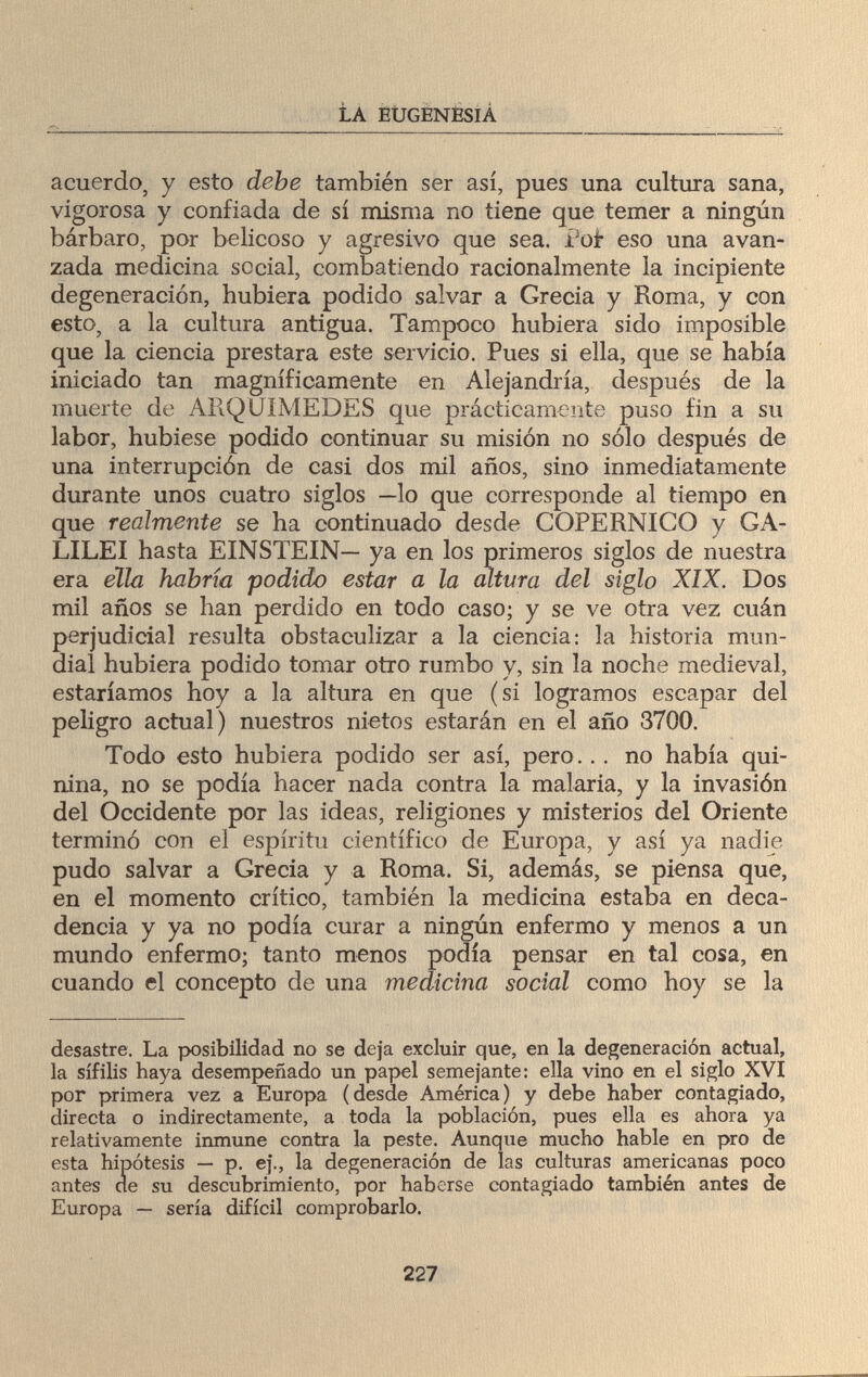 LA EUGENESIA acuerdo, y esto debe también ser así, pues una cultura sana, vigorosa y confiada de sí misma no tiene que temer a ningún bárbaro, por belicoso y agresivo que sea. íot eso una avan¬ zada medicina social, combatiendo racionalmente la incipiente degeneración, hubiera podido salvar a Grecia y Roma, y con esto, a la cultura antigua. Tampoco hubiera sido imposible que la ciencia prestara este servicio. Pues si ella, que se había iniciado tan magníficamente en Alejandría, después de la muerte de ARQUIMEDES que prácticamente puso fin a su labor, hubiese podido continuar su misión no sólo después de una interrupción de casi dos mil años, sino inmediatamente durante unos cuatro siglos —lo que corresponde al tiempo en que realmente se ha continuado desde COPERNICO y GA¬ LILEI hasta EINSTEIN— ya en los primeros siglos de nuestra era ella habría podido estar a la altura del siglo XIX. Dos mil años se han perdido en todo caso; y se ve otra vez cuán perjudicial resulta obstaculizar a la ciencia: la historia mun¬ dial hubiera podido tomar otro rumbo y, sin la noche medieval, estaríamos hoy a la altura en que (si logramos escapar del peligro actual) nuestros nietos estarán en el año 3700. Todo esto hubiera podido ser así, pero... no había qui¬ nina, no se podía hacer nada contra la malaria, y la invasión del Occidente por las ideas, religiones y misterios del Oriente terminó con el espíritu científico de Europa, y así ya nadie pudo salvar a Grecia y a Roma. Si, además, se piensa que, en el momento crítico, también la medicina estaba en deca¬ dencia y ya no podía curar a ningún enfermo y menos a un mundo enfermo; tanto menos podía pensar en tal cosa, en cuando el concepto de una medicina social como hoy se la desastre. La posibilidad no se deja excluir que, en la degeneración actual, la sífilis haya desempeñado un papel semejante: ella vino en el siglo XVI por primera vez a Europa (desde América) y debe haber contagiado, directa o indirectamente, a toda la población, pues ella es ahora ya relativamente inmune contra la peste. Aunque mucho hable en pro de esta hipótesis — p. ej., la degeneración de las culturas americanas poco antes de su descubrimiento, por haberse contagiado también antes de Europa — sería difícil comprobarlo. 227