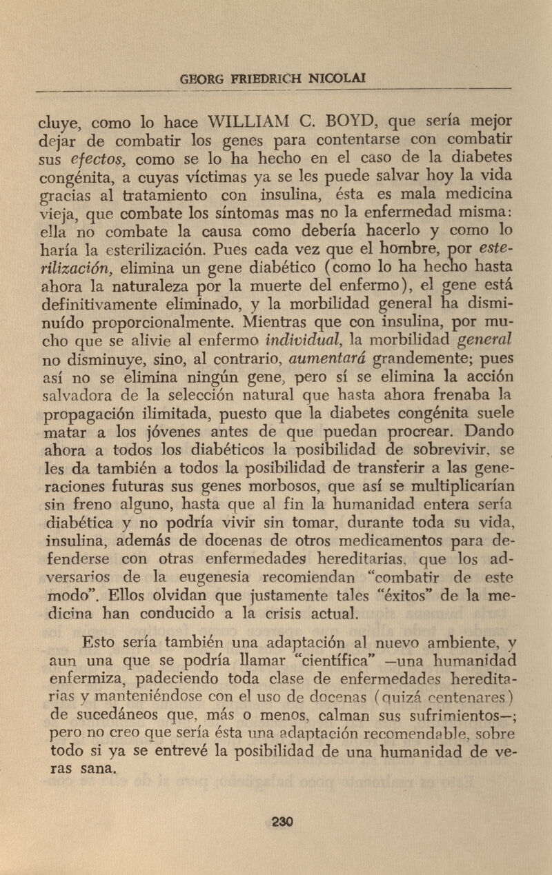 GEORG FRIEDRICH NICOLAI cluye, como lo hace WILLIAM С. BOYD, que sería mejor dejar de combatir los genes para contentarse con combatir sus efectos, como se lo ha hecho en el caso de la diabetes congènita, a cuyas víctimas ya se les puede salvar hoy la vida gracias al tratamiento con insulina, ésta es mala medicina vieja, que combate los síntomas mas no la enfermedad misma: ella no combate la causa como debería hacerlo y como lo haría la esterilización. Pues cada vez que el hombre, por este¬ rilización, elimina un gene diabético (como lo ha hecho hasta ahora la naturaleza por la muerte del enfermo), el gene está definitivamente eliminado, y la morbilidad general ha dismi¬ nuido proporcionalmente. Mientras que con insulina, por mu¬ cho que se alivie al enfermo individual, la morbilidad general no disminuye, sino, al contrario, aumentará grandemente; pues así no se elimina ningún gene, pero sí se elimina la acción salvadora de la selección natural que hasta ahora frenaba la propagación ilimitada, puesto que la diabetes congenita suele matar a los jóvenes antes de que puedan procrear. Dando ahora a todos los diabéticos la posibilidad de sobrevivir, se les da también a todos la posibilidad de transferir a las gene¬ raciones futuras sus genes morbosos, que así se multiplicarían sin freno alguno, hasta que al fin la humanidad entera sería diabética y no podría vivir sin tomar, durante toda su vida, insulina, además de docenas de otros medicamentos para de¬ fenderse con otras enfermedades hereditarias, que los ad¬ versarios de la eugenesia recomiendan combatir de este modo. Ellos olvidan que justamente tales éxitos de la me¬ dicina han conducido a la crisis actual. Esto sería también una adaptación al nuevo ambiente, v aun una que se podría llamar científica —una humanidad enfermiza, padeciendo toda clase de enfermedades heredita¬ rias y manteniéndose con el uso de docenas (quizá centenares) de sucedáneos que, más o menos, calman sus sufrimientos—; pero no creo que sería ésta ила adaptación recomendable, sobre todo si ya se entrevé la posibilidad de una humanidad de ve¬ ras sana. 230