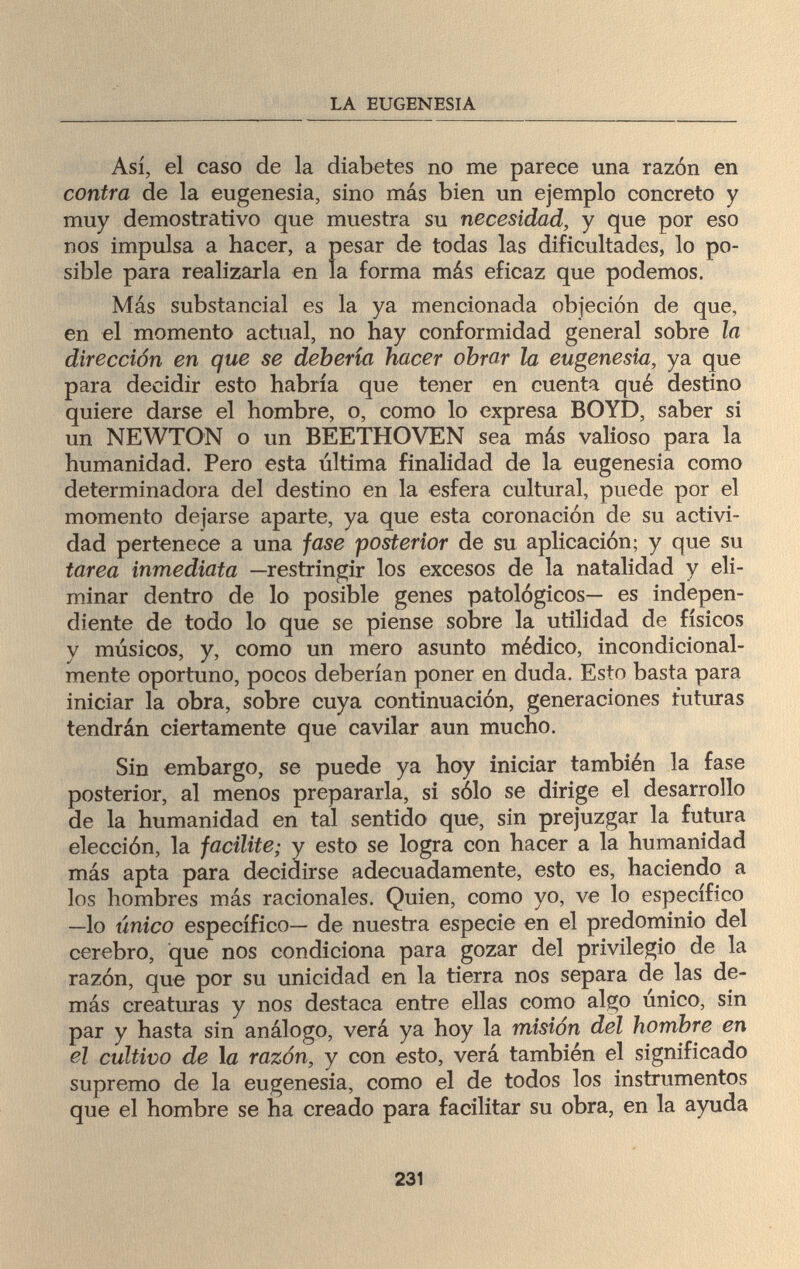 LA EUGENESIA Así, el caso de la diabetes no me parece una razón en contra de la eugenesia, sino más bien un ejemplo concreto y muy demostrativo que muestra su necesidad, y que por eso nos impulsa a hacer, a pesar de todas las dificultades, lo po¬ sible para realizarla en la forma más eficaz que podemos. Más substancial es la ya mencionada objeción de que, en el momento actual, no hay conformidad general sobre la dirección en que se debería hacer obrar la eugenesia, ya que para decidir esto habría que tener en cuenta qué destino quiere darse el hombre, o, como lo expresa BOYD, saber si un NEWTON o un BEETHOVEN sea más valioso para la humanidad. Pero esta última finalidad de la eugenesia como determinadora del destino en la esfera cultural, puede por el momento dejarse aparte, ya que esta coronación de su activi¬ dad pertenece a una fase posterior de su aplicación; y que su tarea inmediata —restringir los excesos de la natalidad y eli¬ minar dentro de lo posible genes patológicos— es indepen¬ diente de todo lo que se piense sobre la utilidad de físicos y músicos, y, como un mero asunto médico, incondicional- mente oportuno, pocos deberían poner en duda. Esto basta para iniciar la obra, sobre cuya continuación, generaciones futuras tendrán ciertamente que cavilar aun mucho. Sin embargo, se puede ya hoy iniciar también la fase posterior, al menos prepararla, si sólo se dirige el desarrollo de la humanidad en tal sentido que, sin prejuzgar la futura elección, la facilite; y esto se logra con hacer a la humanidad más apta para decidirse adecuadamente, esto es, haciendo a los hombres más racionales. Quien, como yo, ve lo específico —lo único específico— de nuestra especie en el predominio del cerebro, que nos condiciona para gozar del privilegio de la razón, que por su unicidad en la tierra nos separa de las de¬ más creaturas y nos destaca entre ellas como algo único, sin par y hasta sin análogo, verá ya hoy la misión del hombre en el cultivo de 1 a razón, y con esto, verá también el significado supremo de la eugenesia, como el de todos los instrumentos que el hombre se ha creado para facilitar su obra, en la ayuda 231