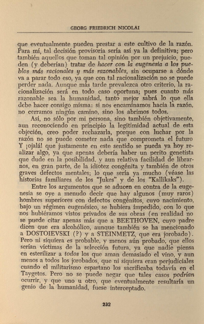 \ GEORG FRIEDRICH NICOLAI que eventualmente pueden prestar a este cultivo de la razón. Para mí, tal decisión provisoria sería así ya la definitiva; pero también aquellos que toman tal opinión por un prejuicio, pue¬ den (y deberían) tratar de hacer con la eugenesia a los pue¬ blos más racionales y más razonables, sin ocuparse a dónde va a parar todo eso, ya que con tal racionalización no se puede perder nada. Aunque más tarde prevalezca otro criterio, la ra¬ cionalización será en todo caso oportuna; pues cuanto más razonable sea la humanidad, tanto mejor sabrá lo que ella debe hacer consigo misma: si nos encaminamos hacia la razón, no cerramos ningún camino, sino los abrimos todos. Así, no sólo por mi persona, sino también objetivamente, aun reconociendo en principio la legitimidad actual de esta objeción, creo poder rechazarla, porque con luchar por la razón no se puede cometer nada que comprometa el futuro Y ¡ojalá! que justamente en este sentido se pueda ya hoy re¬ alizar algo, ya que apenas debería haber un perito genetista que dude en la posibilidad, y aun relativa facilidad de librar¬ nos, en gran parte, de la idiotez congènita y también de otros graves defectos mentales; lo que sería ya mucho (véase las historias familiares de los Ju^es У de l°s Kallikaks). Entre los argumentos que se aducen en contra de la euge¬ nesia se oye a menudo decir que hay algunos (muy raros) hombres superiores con defectos congénitos, cuyo nacimiento, bajo un régimen eugenésico, se hubiera impedido, con lo que nos hubiéramos vistos privados de sus obras (en realidad no se puede citar apenas más que a BEETHOVEN, cuyo padre dicen que era alcohólico, aunque también se ha mencionado a DOSTOÏEVSKI (?) y a STEINMETZ, que era jorobado). Pero ni siquiera es probable, y menos aún probado, que ellos serían víctimas de la selección futura, ya que nadie piensa en esterilizar a todos los que aman demasiado el vino, y aun menos a todos los jorobados, que ni siquiera eran perjudiciales cuando el militarismo espartano los sacrificaba todavía en el Taygetos. Pero no se puede negar que tales casos podrían ocurrir, y que uno u otro, que eventualmente resultaría un genio de la humanidad, fuese interceptado. 232