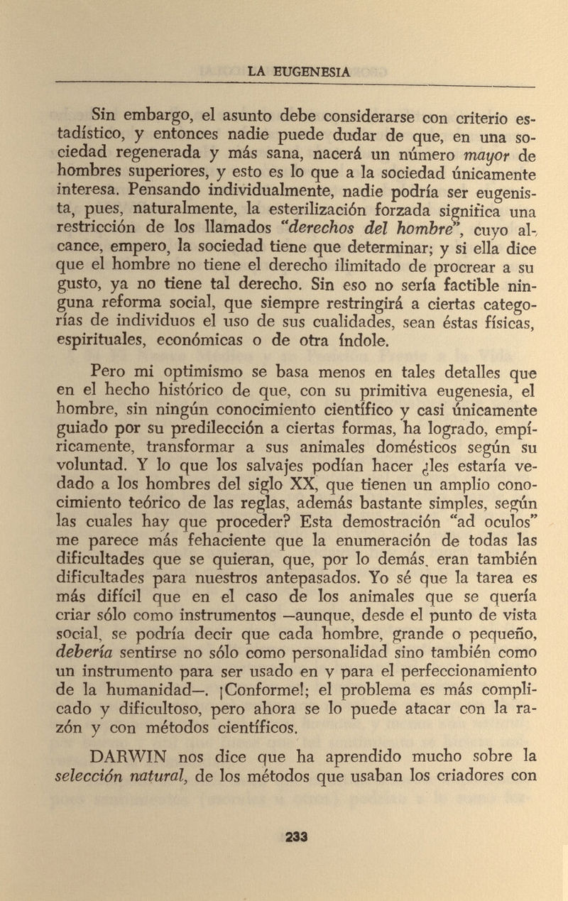 LA EUGENESIA Sin embargo, el asunto debe considerarse con criterio es¬ tadístico, y entonces nadie puede dudar de que, en una so¬ ciedad regenerada y más sana, nacerá un número mayor de hombres superiores, y esto es lo que a la sociedad únicamente interesa. Pensando individualmente, nadie podría ser eugenis¬ ta, pues, naturalmente, la esterilización forzada significa una restricción de los llamados derechos del hombre, cuyo al¬ cance, empero, la sociedad tiene que determinar; y si ella dice que el hombre no tiene el derecho ilimitado de procrear a su gusto, ya no tiene tal derecho. Sin eso no sería factible nin¬ guna reforma social, que siempre restringirá a ciertas catego¬ rías de individuos el uso de sus cualidades, sean éstas físicas, espirituales, económicas o de otra índole. Pero mi optimismo se basa menos en tales detalles que en el hecho histórico de que, con su primitiva eugenesia, el hombre, sin ningún conocimiento científico y casi únicamente guiado por su predilección a ciertas formas, ha logrado, empí¬ ricamente, transformar a sus animales domésticos según su voluntad. Y lo que los salvajes podían hacer ¿les estaría ve¬ dado a los hombres del siglo XX, que tienen un amplio cono¬ cimiento teórico de las reglas, además bastante simples, según las cuales hay que proceder? Esta demostración ad oculos me parece más fehaciente que la enumeración de todas las dificultades que se quieran, que, por lo demás, eran también dificultades para nuestros antepasados. Yo sé que la tarea es más difícil que en el caso de los animales que se quería criar sólo como instrumentos —aunque, desde el punto de vista social, se podría decir que cada hombre, grande o pequeño, debería sentirse no sólo como personalidad sino también como un instrumento para ser usado en v para el perfeccionamiento de la humanidad—. ¡Conforme!; el problema es más compli¬ cado y dificultoso, pero ahora se lo puede atacar con la ra¬ zón y con métodos científicos. DARWIN nos dice que ha aprendido mucho sobre la selección natural, de los métodos que usaban los criadores con 233