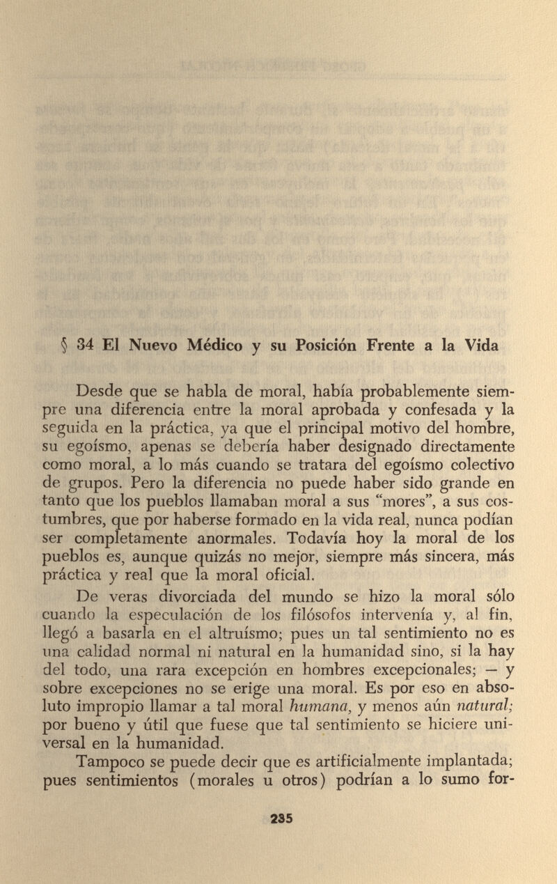 § 34 El Nuevo Médico y su Posición Frente a la Vida Desde que se habla de moral, había probablemente siem¬ pre una diferencia entre la moral aprobada y confesada y la seguida en la práctica, ya que el principal motivo del hombre, su egoísmo, apenas se debería haber designado directamente como moral, a lo más cuando se tratara del egoísmo colectivo de grupos. Pero la diferencia no puede haber sido grande en tanto que los pueblos llamaban moral a sus mores, a sus cos¬ tumbres, que por haberse formado en la vida real, nunca podían ser completamente anormales. Todavía hoy la moral de los pueblos es, aunque quizás no mejor, siempre más sincera, más práctica y real que la moral oficial. De veras divorciada del mundo se hizo la moral sólo cuando la especulación de los filósofos intervenía y, al fin, llegó a basarla en el altruismo; pues un tal sentimiento no es una calidad normal ni natural en la humanidad sino, si la hay del todo, una rara excepción en hombres excepcionales; — y sobre excepciones no se erige una moral. Es por eso en abso¬ luto impropio llamar a tal moral humana, y menos aún natural; por bueno y útil que fuese que tal sentimiento se hiciere uni¬ versal en la humanidad. Tampoco se puede decir que es artificialmente implantada; pues sentimientos (morales u otros) podrían a lo sumo for- 235