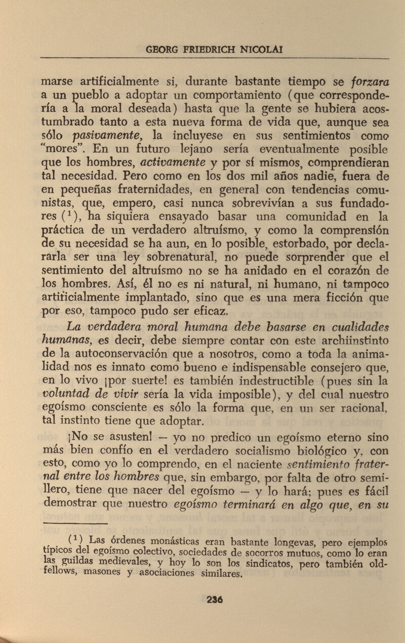 GEORG FRIEDRICH NICOLAI marse artificialmente si, durante bastante tiempo se forzara a un pueblo a adoptar un comportamiento (que corresponde¬ ría a la moral deseada) hasta que la gente se hubiera acos¬ tumbrado tanto a esta nueva forma de vida que, aunque sea sólo pasivamente, la incluyese en sus sentimientos como mores. En un futuro lejano sería eventualmente posible que los hombres, activamente y por sí mismos, comprendieran tal necesidad. Pero como en los dos mil años nadie, fuera de en pequeñas fraternidades, en general con tendencias comu¬ nistas, que, empero, casi nunca sobrevivían a sus fundado¬ res (*), ha siquiera ensayado basar una comunidad en la práctica de un verdadero altruismo, y como la comprensión de su necesidad se ha aun, en lo posible, estorbado, por decla¬ rarla ser una ley sobrenatural, no puede sorprender que el sentimiento del altruismo no se ha anidado en el corazón de los hombres. Así, él no es ni natural, ni humano, ni tampoco artificialmente implantado, sino que es una mera ficción que por eso, tampoco pudo ser eficaz. La verdadera moral humana debe basarse en cualidades humanas, es decir, debe siempre contar con este archiinstinto de la autoconservación que a nosotros, como a toda la anima¬ lidad nos es innato como bueno e indispensable consejero que, en lo vivo ¡por suerte! es también indestructible (pues sin la voluntad de vivir sería la vida imposible), y del cual nuestro egoísmo consciente es sólo la forma que, en un ser racional, tal instinto tiene que adoptar. ¡No se asusten! — yo no predico un egoísmo eterno sino más bien confío en el verdadero socialismo biológico y, con esto, como yo lo comprendo, en el naciente sentimiento frater¬ nal entre los hombres que, sin embargo, por falta de otro semi¬ llero, tiene que nacer del egoísmo — y lo hará; pues es fácil demostrar que nuestro egoismo terminará en algo que, en su (1 ) Las ordenes monásticas eran bastante longevas, pero ejemplos típicos del egoísmo colectivo, sociedades de socorros mutuos, como lo eran las guildas medievales, y hoy lo son los sindicatos, pero también old- fellows, masones y asociaciones similares. 236