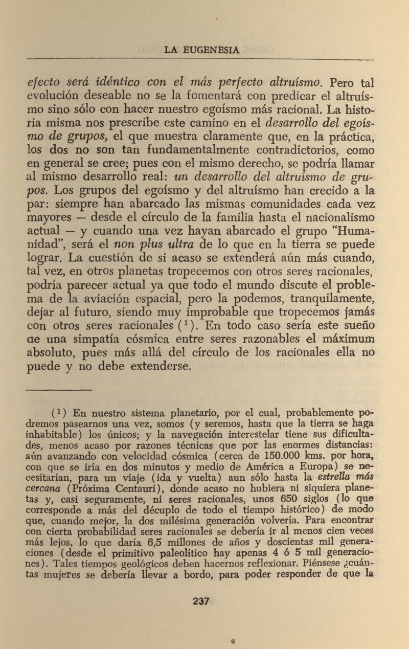 LA EUGENESIA efecto será idéntico con el más perfecto altruismo. Pero tal evolución deseable no se la fomentará con predicar el altruis¬ mo sino sólo con hacer nuestro egoísmo más racional. La histo¬ ria misma nos prescribe este camino en el desarrollo del egoís¬ mo de grupos, el que muestra claramente que, en la práctica, los dos no son tan fundamentalmente contradictorios, como en general se cree; pues con el mismo derecho, se podría llamar al mismo desarrollo real: un desarrollo del altruismo de gru¬ pos. Los grupos del egoísmo y del altruismo han crecido a la par: siempre han abarcado las mismas comunidades cada vez mayores — desde el círculo de la familia hasta el nacionalismo actual — y cuando una vez hayan abarcado el grupo Huma¬ nidad, será el non plus ultra de lo que en la tierra se puede lograr. La cuestión de si acaso se extenderá aún más cuando, tal vez, en otros planetas tropecemos con otros seres racionales, podría parecer actual ya que todo el mundo discute el proble¬ ma de la aviación espacial, pero la podemos, tranquilamente, dejar al futuro, siendo muy improbable que tropecemos jamás con otros seres racionales (*). En todo caso sería este sueño ae una simpatía cósmica entre seres razonables el máximum absoluto, pues más allá del círculo de los racionales ella no puede y no debe extenderse. i1) En nuestro sistema planetario, por el cual, probablemente po¬ dremos pasearnos una vez, somos (y seremos, hasta que la tierra se haga inhabitable) los únicos; y la navegación interestelar tiene sus dificulta¬ des, menos acaso por razones técnicas que por las enormes distancias: aún avanzando con velocidad cósmica (cerca de 150.000 kms, por hora, con que se iría en dos minutos y medio de América a Europa) se ne¬ cesitarían, para un viaje (ida y vuelta) aun sólo hasta la estrella más cercana (Próxima Centauri), donde acaso no hubiera ni siquiera plane¬ tas y, casi seguramente, ni seres racionales, unos 650 siglos (lo que corresponde a más del décuplo de todo el tiempo histórico) de modo que, cuando mejor, la dos milésima generación volvería. Para encontrar con cierta probabilidad seres racionales se debería ir al menos cien veces más lejos, lo que daría 6,5 millones de años y doscientas mil genera¬ ciones (desde el primitivo paleolítico hay apenas 4 ó 5 mil generacio¬ nes). Tales tiempos geológicos deben hacernos reflexionar. Piénsese ¿cuán¬ tas mujeres se debería llevar a bordo, para poder responder de que la 237