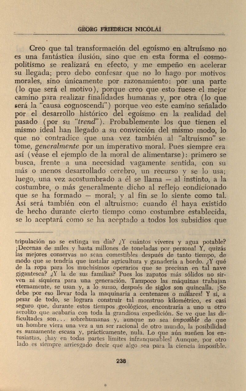 GEORG FRIEDRICH NICOLAI Creo que tal transformación del egoísmo en altruismo no es una fantástica ilusión, sino que en esta forma el cosmo¬ politismo se realizará en efecto, y me empeño en acelerar su llegada; pero debo confesar que no lo hago por motivos morales, sino únicamente por razonamiento: por una parte (lo que será el motivo), porque creo que esto fuese el mejor camino para realizar finalidades humanas y, por otra (lo que será la causa cognoscendi ) porque veo este camino señalado por el desarrollo histórico del egoísmo en la realidad del pasado (por su trend). Probablemente los que tienen el mismo ideal han llegado a su convicción del mismo modo, lo que no contradice que una vez también al altruismo se tome, generalmente por un imperativo moral. Pues siempre era así (véase el ejemplo de la moral de alimentarse): primero se busca, frente a una necesidad vagamente sentida, con su más o menos desarrollado cerebro, un recurso v se lo usa: luego, una vez acostumbrado a él se llama — al instinto, a la costumbre, o más generalmente dicho al reflejo condicionado que se ha formado — moral; y al fin se lo siente como tal. Así será también con el altruismo: cuando él haya existido de hecho durante cierto tiempo como costumbre establecida, se lo aceptará como se ha aceptado a todos los subsidios que tripulación no se extinga un día? ¿Y cuántos víveres y agua potable? ¡Decenas de miles y hasta millones de toneladas por persona! Y, quizás las mejores conservas no sean comestibles después de tanto tiempo, de modo que se tendría que instalar agricultura y ganadería a bordo. ¿Y qué de la ropa para los muchísimos operarios que se precisan en tal nave gigantesca? ¿Y la de sus familias? Pues los zapatos más sólidos no sir¬ ven ni siquiera para una generación. Tampoco las máquinas trabajan eternamente, se usan y, a lo sumo, después de siglos son quincalla. ¡Se debe por eso llevar toda la maquinaria a centenares o millares! Y si, a pesar de todo, se lograra construir tal monstruo kilométrico, es casi seguro que, durante estos tiempos geológicos, encontraría a uno u otro aerolito que acabaría con toda la grandiosa expedición- Se ve que las di¬ ficultades son. .. sobrehumanas y, aunque no sea imposible de que un hombre viera una vez a un ser racional de otro mundo, la posibilidad es sumamente escasa y, prácticamente, nula. Lo que aún sueñen los en¬ tusiastas, ¡hay en todas partes límites infranqueables! Aunque, por otro lado es siempre arriesgado decir que algo sea para la ciencia imposible. 23S