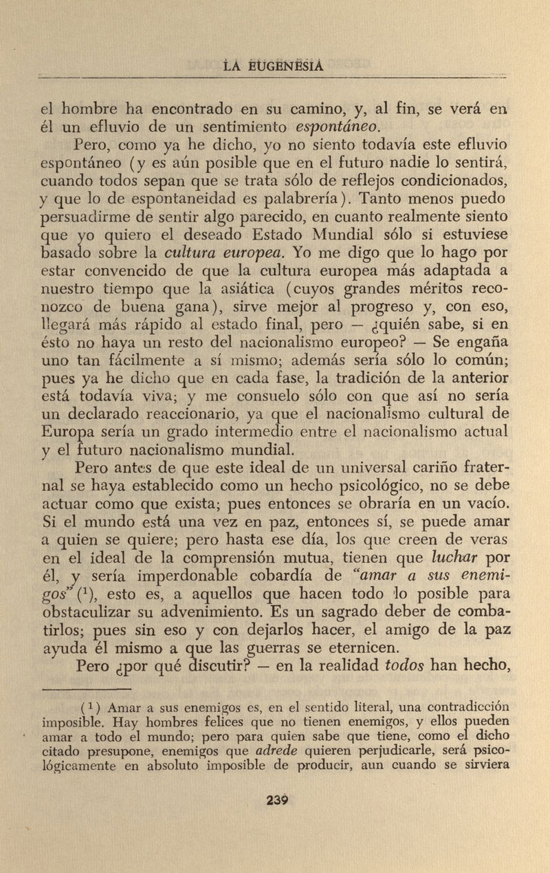 LA EUGENESIA el hombre ha encontrado en su camino, y, al fin, se verá en él un efluvio de un sentimiento espontáneo. Pero, como ya he dicho, yo no siento todavía este efluvio espontáneo (y es aún posible que en el futuro nadie lo sentirá, cuando todos sepan que se trata sólo de reflejos condicionados, y que lo de espontaneidad es palabrería). Tanto menos puedo persuadirme de sentir algo parecido, en cuanto realmente siento que yo quiero el deseado Estado Mundial sólo si estuviese basado sobre la cultura europea. Yo me digo que lo hago por estar convencido de que la cultura europea más adaptada a nuestro tiempo que la asiática (cuyos grandes méritos reco¬ nozco de buena gana), sirve mejor al progreso y, con eso, llegará más rápido al estado final, pero — ¿quién sabe, si en ésto no haya un resto del nacionalismo europeo? — Se engaña uno tan fácilmente a sí mismo; además sería sólo lo común; pues ya he dicho que en cada fase, la tradición de la anterior está todavía viva; y me consuelo sólo con que así no sería un declarado reaccionario, ya que el nacionalismo cultural de Europa sería un grado intermedio entre el nacionalismo actual y el futuro nacionalismo mundial. Pero antes de que este ideal de un universal cariño frater¬ nal se haya establecido como un hecho psicológico, no se debe actuar como que exista; pues entonces se obraría en un vacío. Si el mundo está una vez en paz, entonces sí, se puede amar a quien se quiere; pero hasta ese día, los que creen de veras en el ideal de la comprensión mutua, tienen que luchar por él, y sería imperdonable cobardía de amar a sus enemi¬ gos (*), esto es, a aquellos que hacen todo lo posible para obstaculizar su advenimiento. Es un sagrado deber de comba¬ tirlos; pues sin eso y con dejarlos hacer, el amigo de la paz ayuda él mismo a que las guerras se eternicen. Pero ¿por qué discutir? — en la realidad todos han hecho, (1 ) Amar a sus enemigos es, en el sentido literal, una contradicción imposible. Hay hombres felices que no tienen enemigos, y ellos pueden amar a todo el mundo; pero para quien sabe que tiene, como el dicho citado presupone, enemigos que adrede quieren perjudicarle, será psico¬ lógicamente en absoluto imposible de producir, aun cuando se sirviera 239
