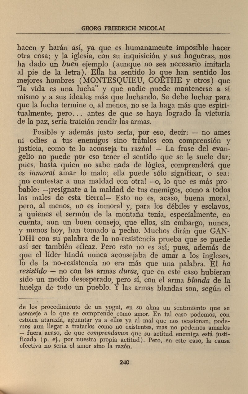 GEORG FRIEDRICH NICOLAI hacen y harán así, ya que es humanamente imposible hacer otra cosa; y la iglesia, con su inquisición y sus hogueras, nos ha dado un buen ejemplo (aunque no sea necesario imitarla al pie de la letra). Ella ha sentido lo que han sentido los mejores hombres (MONTESQUIEU, GOETHE y otros) que la vida es una lucha y que nadie puede mantenerse a sí mismo y a sus ideales más que luchando. Se debe luchar para que la lucha termine o, al menos, no se la haga más que espiri- tualmente; pero... antes de que se haya logrado la victoria de la paz, sería traición rendir las armas. Posible y además justo sería, por eso, decir: — no ames ni odies a tus enemigos sino trátalos con comprensión y justicia, como te lo aconseja tu razón! — La frase del evan¬ gelio no puede por eso tener el sentido que se le suele dar; pues, hasta quien no sabe nada de lógica, comprenderá que es inmoral amar lo malo; ella puede sólo significar, o sea: ¡no contestar a una maldad con otra! —o, lo que es más pro¬ bable: —¡resígnate a la maldad de tus enemigos, como a todos los males de esta tierra!— Esto no es, acaso, buena moral, pero, al menos, no es inmoral y, para los débiles y esclavos, a quienes el sermón de la montaña tenía, especialmente, en cuenta, aun un buen consejo, que ellos, sin embargo, nunca, y menos hoy, han tomado a pecho. Muchos dirán que GAN¬ DHI con su palabra de la no-resistencia prueba que se puede así ser también eficaz. Pero esto no es así; pues, además de que el líder hindú nunca aconsejaba de amar a los ingleses, lo de la no-resistencia no era más que una palabra. El ha resistido — no con las armas duras, que en este caso hubieran sido un medio desesperado, pero sí, con el arma blanda de la huelga de todo un pueblo. Y las armas blandas son, según el de los procedimiento de un yogui, en su alma un sentimiento que se asemeje a lo que se comprende como amor. En tal caso podemos, con estoica ataraxia, aguantar ya a ellos ya al mal que nos ocasionan; pode¬ mos aun llegar a tratarlos como no existentes, mas no podemos amarlos — fuera acaso, de que comprendamos que su actitud enemiga está justi¬ ficada (p. ej., por nuestra propia actitud). Pero, en este caso, la causa efectiva no sería el amor sino la razón. 240