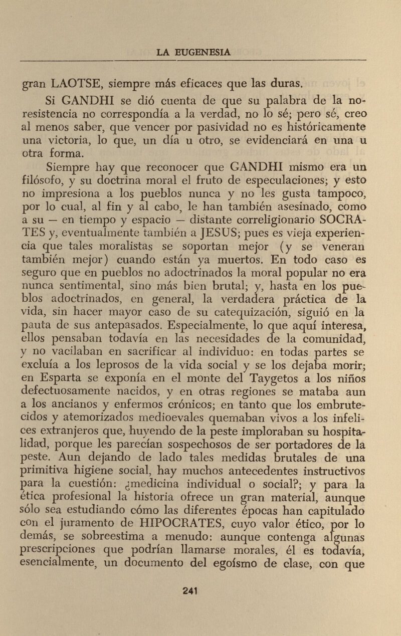 LA EUGENESIA gran LAOTSE, siempre más eficaces que las duras. Si GANDHI se dió cuenta de que su palabra de la no- resistencia no correspondía a la verdad, no lo sé; pero sé, creo al menos saber, que vencer por pasividad no es históricamente una victoria, lo que, un día u otro, se evidenciará en una u otra forma. Siempre hay que reconocer que GANDHI mismo era un filósofo, y su doctrina moral el fruto de especulaciones; y esto no impresiona a los pueblos nunca y no les gusta tampoco, por lo cual, al fin y al cabo, le han también asesinado, como a su — en tiempo y espacio — distante correligionario SOCRA¬ TES y, eventualmente también a JESUS; pues es vieja experien¬ cia que tales moralistas se soportan mejor (y se veneran también mejor) cuando están ya muertos. En todo caso es seguro que en pueblos no adoctrinados la moral popular no era nunca sentimental, sino más bien brutal; y, hasta en los pue¬ blos adoctrinados, en general, la verdadera práctica de la vida, sin hacer mayor caso de su catequización, siguió en la pauta de sus antepasados. Especialmente, lo que aquí interesa, ellos pensaban todavía en las necesidades de la comunidad, y no vacilaban en sacrificar al individuo: en todas partes se excluía a los leprosos de la vida social y se los dejaba morir; en Esparta se exponía en el monte del Taygetos a los niños defectuosamente nacidos, y en otras regiones se mataba aun a los ancianos y enfermos crónicos; en tanto que los embrute¬ cidos y atemorizados medioevales quemaban vivos a los infeli¬ ces extranjeros que, huyendo de la peste imploraban su hospita¬ lidad, porque les parecían sospechosos de ser portadores de la peste. Aun dejando de lado tales medidas brutales de una primitiva higiene social, hay muchos antecedentes instructivos para la cuestión: ¿medicina individual o social?; y para la ética profesional la historia ofrece un gran material, aunque sólo sea estudiando cómo las diferentes épocas han capitulado con el juramento de HIPOCRATES, cuyo valor ético, por lo demás, se sobreestima a menudo: aunque contenga algunas prescripciones que podrían llamarse morales, él es todavía, esencialmente, un documento del egoísmo de clase, con que 241
