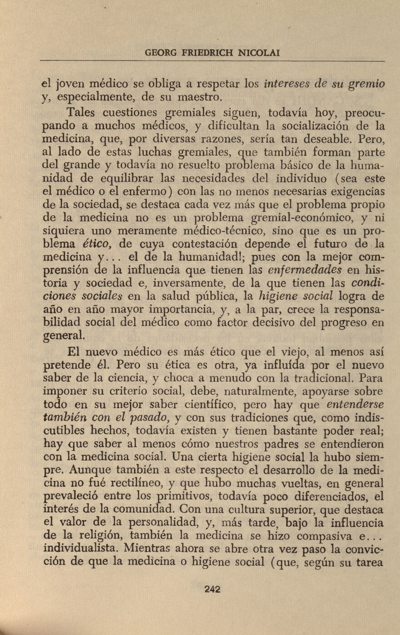 GEORG FRIEDRICH NICOLAI el joven médico se obliga a respetar los intereses de su gremio y, especialmente, de su maestro. Tales cuestiones gremiales siguen, todavía hoy, preocu¬ pando a muchos médicos, y dificultan la socialización de la medicina, que, por diversas razones, sería tan deseable. Pero, al lado de estas luchas gremiales, que también forman parte del grande y todavía no resuelto problema básico de la huma¬ nidad de equilibrar las necesidades del individuo (sea este el médico o el enfermo ) con las no menos necesarias exigencias de la sociedad, se destaca cada vez más que el problema propio de la medicina no es un problema gremial-económico, y ni siquiera uno meramente médico-técnico, sino que es un pro¬ blema ético, de cuya contestación depende el futuro de la medicina y... el de la humanidad!; pues con la mejor com¬ prensión de la influencia que tienen las enfermedades en his¬ toria y sociedad e, inversamente, de la que tienen las condi¬ ciones sociales en la salud pública, la higiene social logra de año en año mayor importancia, y, a la par, crece la responsa¬ bilidad social del médico como factor decisivo del progreso en general. El nuevo médico es más ético que el viejo, al menos así pretende él. Pero su ética es otra, ya influida por el nuevo saber de la ciencia, y choca a menudo con la tradicional. Para imponer su criterio social, debe, naturalmente, apoyarse sobre todo en su mejor saber científico, pero hay que entenderse también con el pasado, y con sus tradiciones que, como indis¬ cutibles hechos, todavía existen y tienen bastante poder real; hay que saber al menos cómo nuestros padres se entendieron con la medicina social. Una cierta higiene social la hubo siem¬ pre. Aunque también a este respecto el desarrollo de la medi¬ cina no fué rectilíneo, y que hubo muchas vueltas, en general prevaleció entre los primitivos, todavía poco diferenciados, el interés de la comunidad. Con una cultura superior, que destaca el valor de la personalidad, y, más tarde, bajo la influencia de la religión, también la medicina se hizo compasiva e... individualista. Mientras ahora se abre otra vez paso la convic¬ ción de que la medicina o higiene social (que, según su tarea 242 hía^.