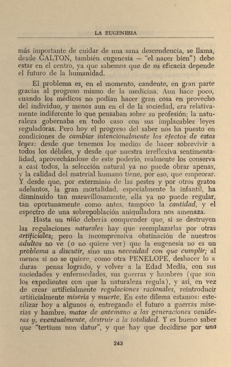 LA EUGENESIA más importante de cuidar de una sana descendencia, se llama, desde GALTON, también eugenesia — el nacer bien) debe estar en el centro, ya que sabemos que de su eficacia depende el futuro de la humanidad. El problema es, en el momento, candente, en gran parte gracias al progreso mismo de la medicina. Aun hace poco, cuando los médicos no podían hacer gran cosa en provecho del individuo, y menos aun en el de la sociedad, era relativa¬ mente indiferente lo que pensaban sobre su profesión; la natu¬ raleza gobernaba en todo caso con sus implacables leyes reguladoras. Pero hoy el progreso del saber nos ha puesto en condiciones de cambiar intencionalmente los efectos de estas Leyes: desde que tenemos los medios de hacer sobrevivir a todos los débiles, y desde que nuestra irreflexiva sentimenta- lidad, aprovechándose de este poderío, realmente los conserva a casi todos, la selección natural ya no puede obrar apenas, y la calidad del material humano tiene, por eso, que empeorar. Y desde que, por exterminio de las pestes y por otros gratos adelantos, la gran mortalidad, especialmente la infantil, ha disminuido tan maravillosamente, ella ya no puede regular, tan oportunamente como antes, tampoco la cantidad, y el espectro de una sobrepoblación aniquiladora nos amenaza. Hasta un niño debería comprender que, si se destruyen las regulaciones naturales hay que reemplazarías por otras artificiaìes; pero la incomprensiva obstinación de nuestros adultos no ve (o no quiere ver) que la eugenesia no es un problema a discutir, sino una necesidad con que cumplir; al menos si no se quiere, como otra PENELOPE, deshacer lo a duras penas logrado, y volver a la Edad Media, con sus suciedades y enfermedades, sus guerras y hambres (que son los expedientes con que la naturaleza regula), y así, en vez de crear artificialmente regulaciones racionales, reintroducir artificialmente miseria y muerte. En este dilema estamos: este¬ rilizar hoy a algunos o, entregando el futuro a guerras mise¬ rias y hambre, matar de antemano a las generaciones venide¬ ras y, eventualmente, destruir a la totalidad. Y es bueno saber que tertium non datur, y que hay que decidirse por una 243