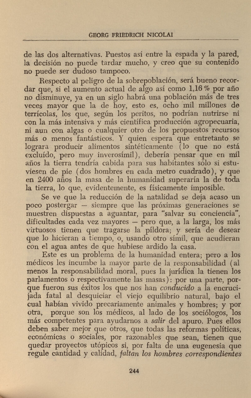 GEORG FRIEDRICH NICOLAI de las dos alternativas. Puestos así entre la espada y la pared, la decisión no puede tardar mucho, y creo que su contenido no puede ser dudoso tampoco. Respecto al peligro de la sobrepoblación, será bueno recor¬ dar que, si el aumento actual de algo así como 1,16 % por año no disminuye, ya en un siglo habrá una población más de tres veces mayor que la de hoy, esto es, ocho mil millones de terrícolas, los que, según los peritos, no podrían nutrirse ni con la más intensiva y más científica producción agropecuaria, ni aun con algas o cualquier otro de los propuestos recursos más o menos fantásticos. Y quien espera que entretanto se lograra producir alimentos sintéticamente ( lo que no está excluido, pero muy inverosímil), debería pensar que en mil años la tierra tendría cabida para sus habitantes sólo si estu¬ viesen de pie (dos hombres en cada metro cuadrado), y que en 2400 años la masa de la humanidad superaría la de toda la tierra, lo que, evidentemente, es físicamente imposible. Se ve que la reducción de la natalidad se deja acaso un poco postergar — siempre que las próximas generaciones se muestren dispuestas a aguantar, para salvar su conciencia, dificultades cada vez mayores — pero que, a la larga, los más virtuosos tienen que tragarse la pildora; y sería de desear que lo hicieran a tiempo, o, usando otro símil, que acudieran con el agua antes de que hubiese ardido la casa. Este es un problema de la humanidad entera; pero a los médicos les incumbe la mayor parte de la responsabilidad (al menos la responsabilidad moral, pues la jurídica la tienen los parlamentos o respectivamente las masas ) : por una parte, por¬ que fueron sus éxitos los que nos han conducido a la encruci¬ jada fatal al desquiciar el viejo equilibrio natural, bajo el cual habían vivido precariamente animales y hombres; y por otra, porque son los médicos, al lado de los sociólogos, los más competentes para ayudarnos a salir del apuro. Pues ellos deben saber mejor que otros, que todas las reformas políticas, económicas o sociales, por razonables que sean, tienen que quedar proyectos utópicos si, por falta de una eugenesia que regule cantidad y calidad, faltan los hombres correspondientes 244