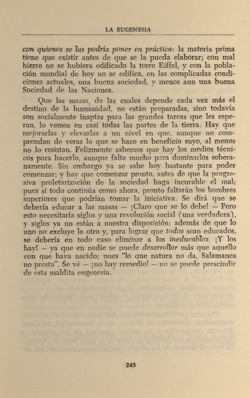 LA EUGENESIA con quienes se las podría poner en práctica: la materia prima tiene que existir antes de que se la pueda elaborar; con mal hierro no se hubiera edificado la torre Eiffel, y con la pobla¬ ción mundial de hoy no se edifica, en las complicadas condi¬ ciones actuales, una buena sociedad, y menos aun una buena Sociedad de las Naciones. Que las masas, de las cuales depende cada vez más el destino de la humanidad, no están preparadas, sino todavía son socialmente inaptas para las grandes tareas que les espe¬ ran, lo vemos en casi todas las partes de la tierra. Hay que mejorarlas y elevarlas a un nivel en que, aunque no com¬ prendan de veras lo que se hace en beneficio suyo, al menos no lo resistan. Felizmente sabemos que hay los medios técni¬ cos para hacerlo, aunque falte mucho para dominarlos sobera¬ namente. Sin embargo ya se sabe hoy bastante para poder comenzar; y hay que comenzar pronto, antes de que la progre¬ siva proletarización de la sociedad haga incurable el mal; pues si todo continúa como ahora, pronto faltarán los hombres superiores que podrían tomar la iniciativa. Se dirá que se debería educar a las masas — ¡Claro que se lo debe! — Pero esto necesitaría siglos y una revolución social (una verdadera), y siglos ya no están a nuestra disposición; además de que lo uno no excluye lo otro y, para lograr que todos sean educados, se debería en todo caso eliminar a los ineducables. ¡Y los hay! — ya que en nadie se puede desarrollar más que aquello con que haya nacido; -pues lo que natura no da, Salamanca no presta. Se vé — ¡no hay remedio! — no se puede prescindir de esta maldita eugenesia. 245