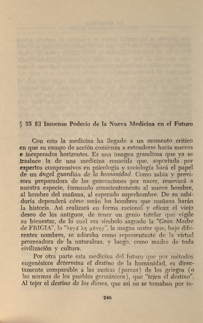 § 35 El Inmenso Poderío de la Nueva Medicina en el Futuro Con esto la medicina ha llegado a un momento crítico en que su campo de acción comienza a extenderse hacia nuevos e inesperados horizontes. Es una imagen grandiosa que ya se trasluce la de una medicina renacida que, soportada por expertos comprensivos en psicología y sociología hará el papel de un ángel guardián de la humanidad. Como sabia y previ¬ sora preparadora de las generaciones por nacer, renovará a nuestra especie, formando conscientemente al nuevo hombre, al hombre del mañana, al esperado superhombre. De su sabi¬ duría dependerá cómo serán los hombres que mañana harán la historia. Así realizará en forma racional y eficaz el viejo deseo de los antiguos, de tener un genio tutelar que vigile su bienestar, de lo cual era símbolo sagrado la Gran Madre de FRIGIA, la keyá \r¡ la magna mater que, bajo dife¬ rentes nombres, se adoraba como representante de la virtud procreadora de la naturaleza, y luego, como madre de toda civilización y cultura. Por otra parte esta medicina del futuro que por métodos eugenésicos determina el destino de la humanidad, es direc¬ tamente comparable a las moiras (parcas) de los griegos (o las normas de los pueblos germánicos), que tejen el destino. Al tejer el destino de los dioses, que así no se tomaban por in- 246