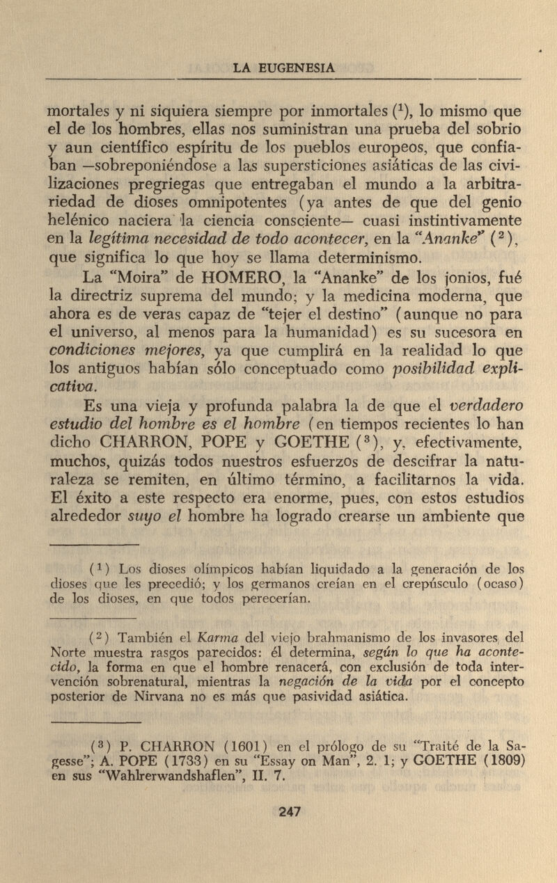 LA EUGENESIA mortales y ni siquiera siempre por inmortales (1), lo mismo que el de los hombres, ellas nos suministran una prueba del sobrio y aun científico espíritu de los pueblos europeos, que confia¬ ban —sobreponiéndose a las supersticiones asiáticas de las civi¬ lizaciones pregriegas que entregaban el mundo a la arbitra¬ riedad de dioses omnipotentes (ya antes de que del genio helénico naciera la ciencia consciente— cuasi instintivamente en la legítima necesidad de todo acontecer, en la Ananke (2 ), que significa lo que hoy se llama determinismo. La Moira de HOMERO, la Ananke de los jonios, fué la directriz suprema del mundo; y la medicina moderna, que ahora es de veras capaz de tejer el destino (aunque no para el universo, al menos para la humanidad) es su sucesora en condiciones mejores, ya que cumplirá en la realidad lo que los antiguos habían sólo conceptuado como posibilidad expli¬ cativa. Es una vieja y profunda palabra la de que el verdadero estudio del hombre es el hombre ( en tiempos recientes lo han dicho CHARRON, POPE y GOETHE (3), y, efectivamente, muchos, quizás todos nuestros esfuerzos de descifrar la natu¬ raleza se remiten, en último término, a facilitarnos la vida. El éxito a este respecto era enorme, pues, con estos estudios alrededor suyo el hombre ha logrado crearse un ambiente que (1 ) Los dioses olímpicos habían liquidado a la generación de los dioses que les precedió; y los germanos creían en el crepúsculo (ocaso) de los dioses, en que todos perecerían. (2) También el Karma del viejo brahmanismo de los invasores del Norte muestra rasgos parecidos: él determina, según lo que ha aconte¬ cido, la forma en que el hombre renacerá, con exclusión de toda inter¬ vención sobrenatural, mientras la negación de la vida por el concepto posterior de Nirvana no es más que pasividad asiática. (3) P. CHARRON (1601) en el prólogo de su Traité de la Sa¬ gesse; A. POPE (1733) en su Essay on Man, 2. 1; y GOETHE (1809) en sus Wahlrerwandshaflen, II. 7. 247