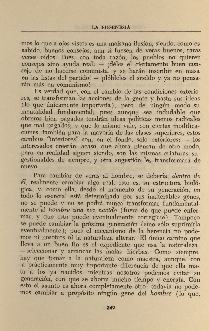 LA EUGENESIA mos lo que a ojos vistos es una malsana ilusión, siendo, como es sabido, buenos consejos, aun si fuesen de veras buenos, raras veces oídos. Pues, con toda razón, los pueblos no quieren consejos sino ayuda real: — ¡déles el ciertamente buen con¬ sejo de no hacerse comunista, y se harán inscribir en masa en las listas del partido! — ¡dóbleles el sueldo y ya no pensa¬ rán más en comunismo! Es verdad que, con el cambio de las condiciones exterio¬ res, se transforman las acciones de la gente y hasta sus ideas (lo que únicamente importaría), pero de ningún modo su mentalidad fundamental; pues aunque sea indudable que obreros bien pagados tendrán ideas políticas menos radicales que mal pagados; y que lo mismo vale, con ciertas modifica¬ ciones, también para la mayoría de las clases superiores, estos cambios interiores son, en el fondo, sólo exteriores: — los interesados creerán, acaso, que ahora piensan de otro modo, pero en realidad siguen siendo, son las mismas criaturas su¬ gestionables de siempre, y otra sugestión les transformará de nuevo. Para cambiar de veras al hombre, se debería, dentro de él, realmente cambiar algo real, esto es, su estructura bioló¬ gica; y, como ella, desde el momento de su generación, en todo lo esencial está determinada por sus inalterables genes, no se puede y no se podrá nunca transformar fundamental¬ mente al hombre una vez nacido (fuera de que puede enfer¬ mar, y que esto puede eventualmente corregirse). Tampoco se puede cambiar la próxima generación (sino sólo suprimirla eventualmente); pues el mecanismo de la herencia no pode¬ mos ni nosotros ni la naturaleza alterar. El único camino que lleva a un buen fin es el expediente que usa la naturaleza: — seleccionar y arrancar las malas hierbas. Como siempre, hay que tomar a la naturaleza como maestra, aunque, con la prácticamente muy importante diferencia de que ella ma¬ ta a los ya nacidos, mientras nosotros podemos evitar su generación, con que se ahorra mucho tiempo y energía. Con esto el asunto es ahora completamente otro: todavía no pode¬ mos cambiar a propósito ningún gene del hombre (lo que, 249