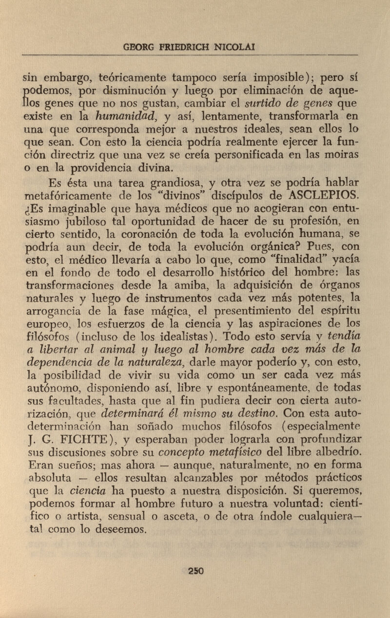 GEORG FRIEDRICH NICOLAI sin embargo, teóricamente tampoco sería imposible); pero sí podemos, por disminución y luego por eliminación de aque¬ llos genes que no nos gustan, cambiar el surtido de genes que existe en la humanidad, y así, lentamente, transformarla en una que corresponda mejor a nuestros ideales, sean ellos lo que sean. Con esto la ciencia podría realmente ejercer la fun¬ ción directriz que una vez se creía personificada en las moiras o en la providencia divina. Es ésta una tarea grandiosa, y otra vez se podría hablar metafóricamente de los divinos discípulos de ASCLEPIOS. ¿Es imaginable que haya médicos que no acogieran con entu¬ siasmo jubiloso tal oportunidad de hacer de su profesión, en cierto sentido, la coronación de toda la evolución humana, se podría aun decir, de toda la evolución orgánica? Pues, con esto, el médico llevaría a cabo lo que, como finalidad yacía en el fondo de todo el desarrollo histórico del hombre: las transformaciones desde la amiba, la adquisición de órganos naturales y luego de instrumentos cada vez más potentes, la arrogancia de la fase mágica, el presentimiento del espíritu europeo, los esfuerzos de la ciencia y las aspiraciones de los filósofos (incluso de los idealistas). Todo esto servía y tendía a libertar al animal y luego al hombre cada vez más de la dependencia de la naturaleza, darle mayor poderío y, con esto, la posibilidad de vivir su vida como un ser cada vez más autónomo, disponiendo así, libre y espontáneamente, de todas sus facultades, hasta que al fin pudiera decir con cierta auto¬ rización, que determinará él mismo su destino. Con esta auto¬ determinación han soñado muchos filósofos (especialmente J. G. FICHTE), y esperaban poder lograrla con profundizar sus discusiones sobre su concepto metafisico del libre albedrío. Eran sueños; mas ahora — aunque, naturalmente, no en forma absoluta — ellos resultan alcanzables por métodos prácticos que la ciencia ha puesto a nuestra disposición. Si queremos, podemos formar al hombre futuro a nuestra voluntad: cientí¬ fico o artista, sensual o asceta, o de otra índole cualquiera— tal como lo deseemos. 250