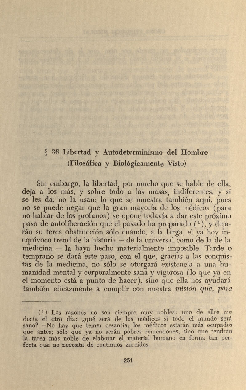 § 36 Libertad y Autodeterminismo del Hombre (Filosofica y Biològicamente Visto) Sin embargo, la libertad, por mucho que se hable de ella, deja a los más, y sobre todo a las masas, indiferentes, y si se les da, no la usan; lo que se muestra también aquí, pues no se puede negar que la gran mayoría de los médicos (para no hablar de los proranos ) se opone todavía a dar este próximo paso de autoliberación que el pasado ha preparado (x), y deja¬ rán su terca obstrucción sólo cuando, a la larga, el ya hoy in¬ equívoco trend de la historia — de la universal como de la de la medicina — la haya hecho materialmente imposible. Tarde o temprano se dará este paso, con el que, gracias a las conquis¬ tas de la medicina, no sólo se otorgará existencia a una hu¬ manidad mental y corporalmente sana y vigorosa ( lo que ya en el momento está a punto de hacer), sino que ella nos ayudará también eficazmente a cumplir con nuestra misión que, para (1 ) Las razones no son siempre muy nobles : uno de ellos me decía el otro día: ¿qué será de los médicos si todo el mundo será sano? —No hay que temer cesantía; los médicos estarán más ocupados que antes; sólo que ya no serán pobres remendones, sino que tendrán la tarea más noble de elaborar el material humano en forma tan per¬ fecta que no necesita de continuos zurcidos. 251