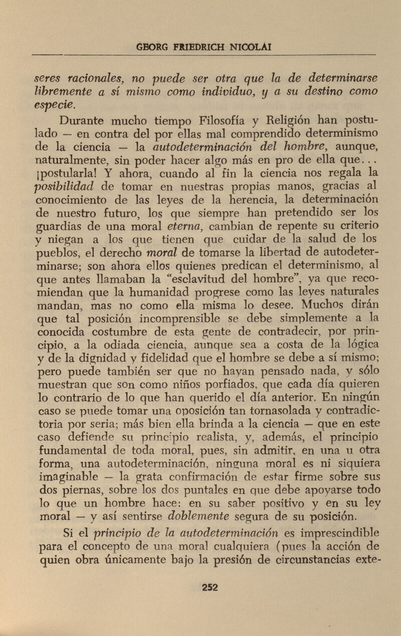 GBORG FRIEDRICH NICOLAI seres racionales, no puede ser otra que la de determinarse libremente a sí mismo como individuo, y a su destino como especie. Durante mucho tiempo Filosofía y Religión han postu¬ lado — en contra del por ellas mal comprendido determinismo de la ciencia — la autodeterminación del hombre, aunque, naturalmente, sin poder hacer algo más en pro de ella que... ¡postularla! Y ahora, cuando al fin la ciencia nos regala la posibilidad de tomar en nuestras propias manos, gracias al conocimiento de las leyes de la herencia, la determinación de nuestro futuro, los que siempre han pretendido ser los guardias de una moral eterna, cambian de repente su criterio y niegan a los que tienen que cuidar de la salud de los pueblos, el derecho moral de tomarse la libertad de autodeter- minarse; son ahora ellos quienes predican el determinismo, al que antes llamaban la esclavitud del hombre, ya que reco¬ miendan que la humanidad progrese como las leyes naturales mandan, mas no como ella misma lo desee. Muchos dirán que tal posición incomprensible se debe simplemente a la conocida costumbre de esta gente de contradecir, por prin¬ cipio, a la odiada ciencia, aunque sea a costa de la lógica y de la dignidad y fidelidad que el hombre se debe a sí mismo; pero puede también ser que no hayan pensado nada, y sólo muestran que son como niños porfiados, que cada día quieren lo contrario de lo que han querido el día anterior. En ningún caso se puede tomar una oposición tan tornasolada y contradic¬ toria por seria; más bien ella brinda a la ciencia — que en este caso defiende su principio realista, y, además, el principio fundamental de toda moral, pues, sin admitir, en una u otra forma, una autodeterminación, ninguna moral es ni siquiera imaginable — la grata confirmación de estar firme sobre sus dos piernas, sobre los dos puntales en que debe apoyarse todo lo que un hombre hace: en su saber positivo y en su ley moral — y así sentirse doblemente segura de su posición. Si el principio de la autodeterminación es imprescindible para el concepto de una moral cualquiera (pues la acción de quien obra únicamente bajo la presión de circunstancias exte- 252