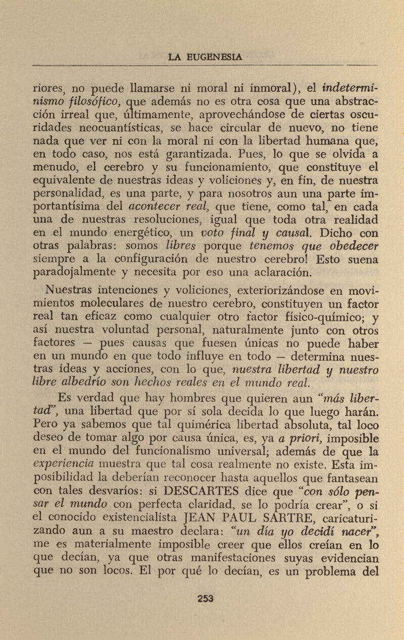 LA EUGENESIA riores, no puede llamarse ni moral ni inmoral), el indetermi¬ nismo filosófico, que además no es otra cosa que una abstrac¬ ción irreal que, últimamente, aprovechándose de ciertas oscu¬ ridades neocuantísticas, se hace circular de nuevo, no tiene nada que ver ni con la moral ni con la libertad humana que, en todo caso, nos está garantizada. Pues, lo que se olvida a menudo, el cerebro y su funcionamiento, que constituye el equivalente de nuestras ideas y voliciones y, en fin, de nuestra personalidad, es una parte, y para nosotros aun una parte im¬ portantísima del acontecer real, que tiene, como tal, en cada una de nuestras resoluciones, igual que toda otra realidad en el mundo energético, un voto final y causal. Dicho con otras palabras: somos libres porque tenemos que obedecer siempre a la configuración de nuestro cerebro! Esto suena paradojalmente y necesita por eso una aclaración. Nuestras intenciones y voliciones, exteriorizándose en movi¬ mientos moleculares de nuestro cerebro, constituyen un factor real tan eficaz como cualquier otro factor físico-químico; y así nuestra voluntad personal, naturalmente junto con otros factores — pues causas que fuesen únicas no puede haber en un mundo en que todo influye en todo — determina nues¬ tras ideas y acciones, con lo que, nuestra libertad y nuestro libre albedrío son hechos reales en el mundo real. Es verdad que hay hombres que quieren aun más liber¬ tad, una libertad que por sí sola decida lo que luego harán. Pero ya sabemos que tal quimérica libertad absoluta, tal loco deseo de tomar algo por causa única, es, ya a priori, imposible en el mundo del funcionalismo universal; además de que la experiencia muestra que tal cosa realmente no existe. Esta im¬ posibilidad la deberían reconocer hasta aquellos que fantasean con tales desvarios: si DESCARTES dice que con sólo pen¬ sar el mundo con perfecta claridad, se lo podría crear, o si el conocido existencialista JEAN PAUL SARTRE, caricaturi¬ zando aun a su maestro declara: un día yo decidí nacer, me es materialmente imposible creer que ellos creían en lo que decían, ya que otras manifestaciones suyas evidencian que no son locos. El por qué lo decían, es un problema del 253