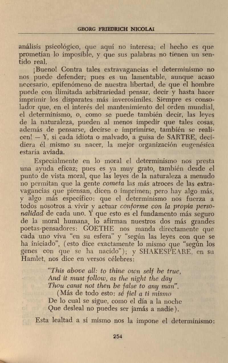 GEORG FRIEDRICH NICOLAI análisis psicologico, que aquí no interesa; el hecho es que prometían lo imposible, y que sus palabras no tienen un sen¬ tido real. ¡Bueno! Contra tales extravagancias el determinismo no nos puede defender; pues es un lamentable, aunque acaso necesario, epifenómeno de nuestra libertad, de que el hombre puede con ilimitada arbitrariedad pensar, decir y hasta hacer imprimir los disparates más inverosímiles. Siempre es conso¬ lador que, en el interés del mantenimiento del orden mundial, el determinismo, o, como se puede también decir, las leyes de la naturaleza, pueden al menos impedir que tales cosas, además de pensarse, decirse e imprimirse, también se reali¬ cen! — Y, si cada idiota o malvado, a guisa de SARTRE, deci¬ diera él mismo su nacer, la mejor organización eugenésica estaría aviada. Especialmente en lo moral el determinismo nos presta una ayuda eficaz; pues es ya muy grato, también desde el punto de vista moral, que las leyes de la naturaleza a menudo no permitan que la gente cometa las más atroces de las extra¬ vagancias que piensan, dicen o imprimen; pero hay algo más, y algo más específico: que el determinismo nos fuerza a todos nosotros a vivir y actuar conforme con la propia perso¬ nalidad de cada uno. Y que esto es el fundamento más seguro de la moral humana, lo afirman nuestros dos más grandes poetas-pensadores: GOETHE nos manda directamente que cada uno viva en su esfera y según las leyes con que se ha iniciado, (esto dice exactamente lo mismo que según los genes con que se ha nacido); y SHAKESPEARE, en su Hamlet, nos dice en versos célebres: This above all: to thine own self he true, And it must follow, as the night the day Thou canst not then be false to any man. (Más de todo esto: sé fiel a ti mismo De lo cual se sigue, como el día a la noche Que desleal no puedes ser jamás a nadie). Esta lealtad a sí mismo nos la impone el determinismo: 254