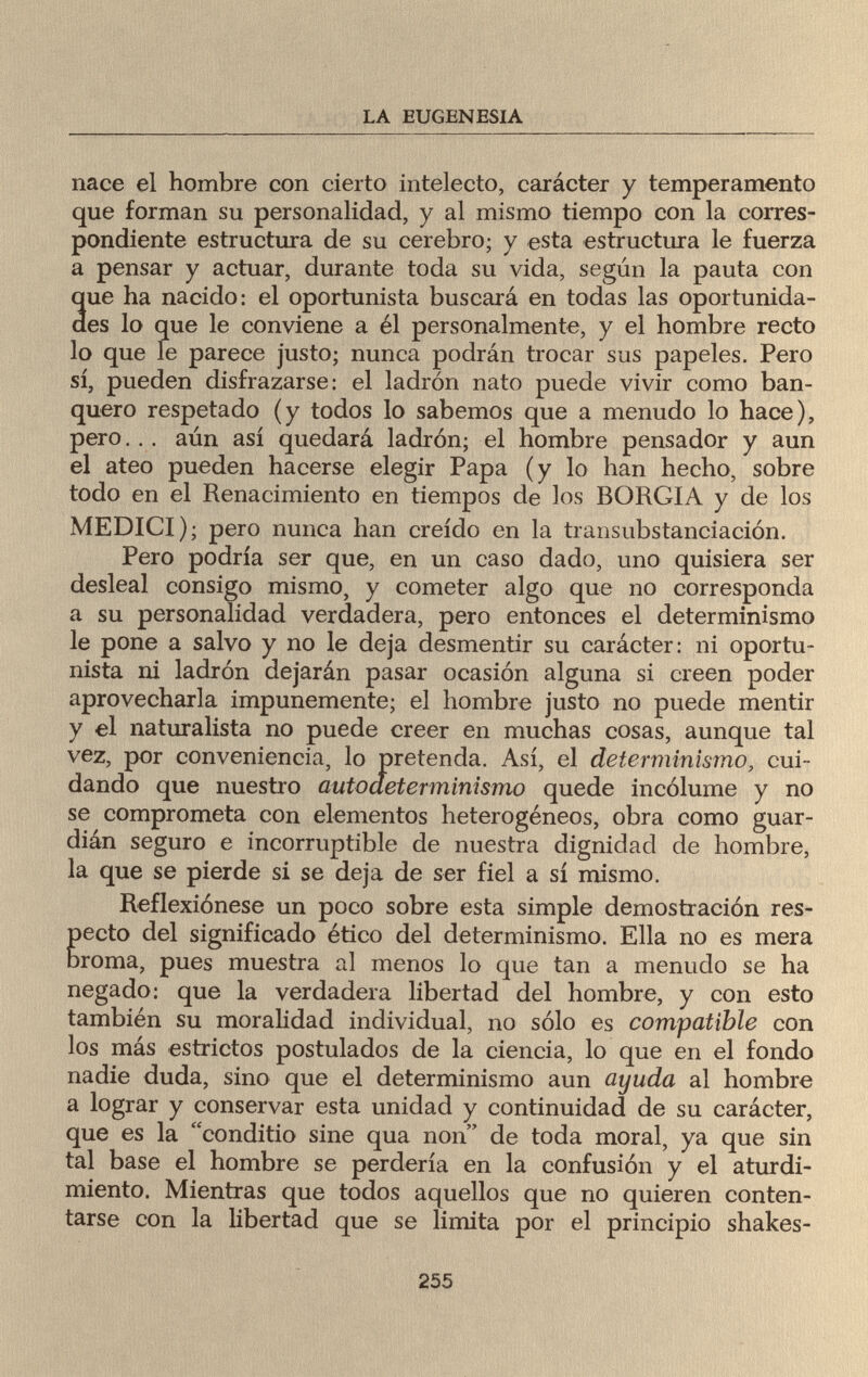 LA EUGENESIA nace el hombre con cierto intelecto, carácter y temperamento que forman su personalidad, y al mismo tiempo con la corres¬ pondiente estructura de su cerebro; y esta estructura le fuerza a pensar y actuar, durante toda su vida, según la pauta con que ha nacido: el oportunista buscará en todas las oportunida¬ des lo que le conviene a él personalmente, y el hombre recto lo que le parece justo; nunca podrán trocar sus papeles. Pero sí, pueden disfrazarse: el ladrón nato puede vivir como ban¬ quero respetado (y todos lo sabemos que a menudo lo hace), pero... aún así quedará ladrón; el hombre pensador y aun el ateo pueden hacerse elegir Papa (y lo han hecho, sobre todo en el Renacimiento en tiempos de los BORGIA y de los MEDICI); pero nunca han creído en la transubstanciación. Pero podría ser que, en un caso dado, uno quisiera ser desleal consigo mismo, y cometer algo que no corresponda a su personalidad verdadera, pero entonces el determinismo le pone a salvo y no le deja desmentir su carácter: ni oportu¬ nista ni ladrón dejarán pasar ocasión alguna si creen poder aprovecharla impunemente; el hombre justo no puede mentir y el naturalista no puede creer en muchas cosas, aunque tal vez, por conveniencia, lo pretenda. Así, el determinismo, cui¬ dando que nuestro autoaeterminismo quede incólume y no se comprometa con elementos heterogéneos, obra como guar¬ dián seguro e incorruptible de nuestra dignidad de hombre, la que se pierde si se deja de ser fiel a sí mismo. Reflexiónese un poco sobre esta simple demostración res¬ pecto del significado ético del determinismo. Ella no es mera broma, pues muestra al menos lo que tan a menudo se ha negado: que la verdadera libertad del hombre, y con esto también su moralidad individual, no sólo es compatible con los más estrictos postulados de la ciencia, lo que en el fondo nadie duda, sino que el determinismo aun ayuda al hombre a lograr y conservar esta unidad y continuidad de su carácter, que es la conditio sine qua non de toda moral, ya que sin tal base el hombre se perdería en la confusión y el aturdi¬ miento. Mientras que todos aquellos que no quieren conten¬ tarse con la libertad que se limita por el principio shakes- 255