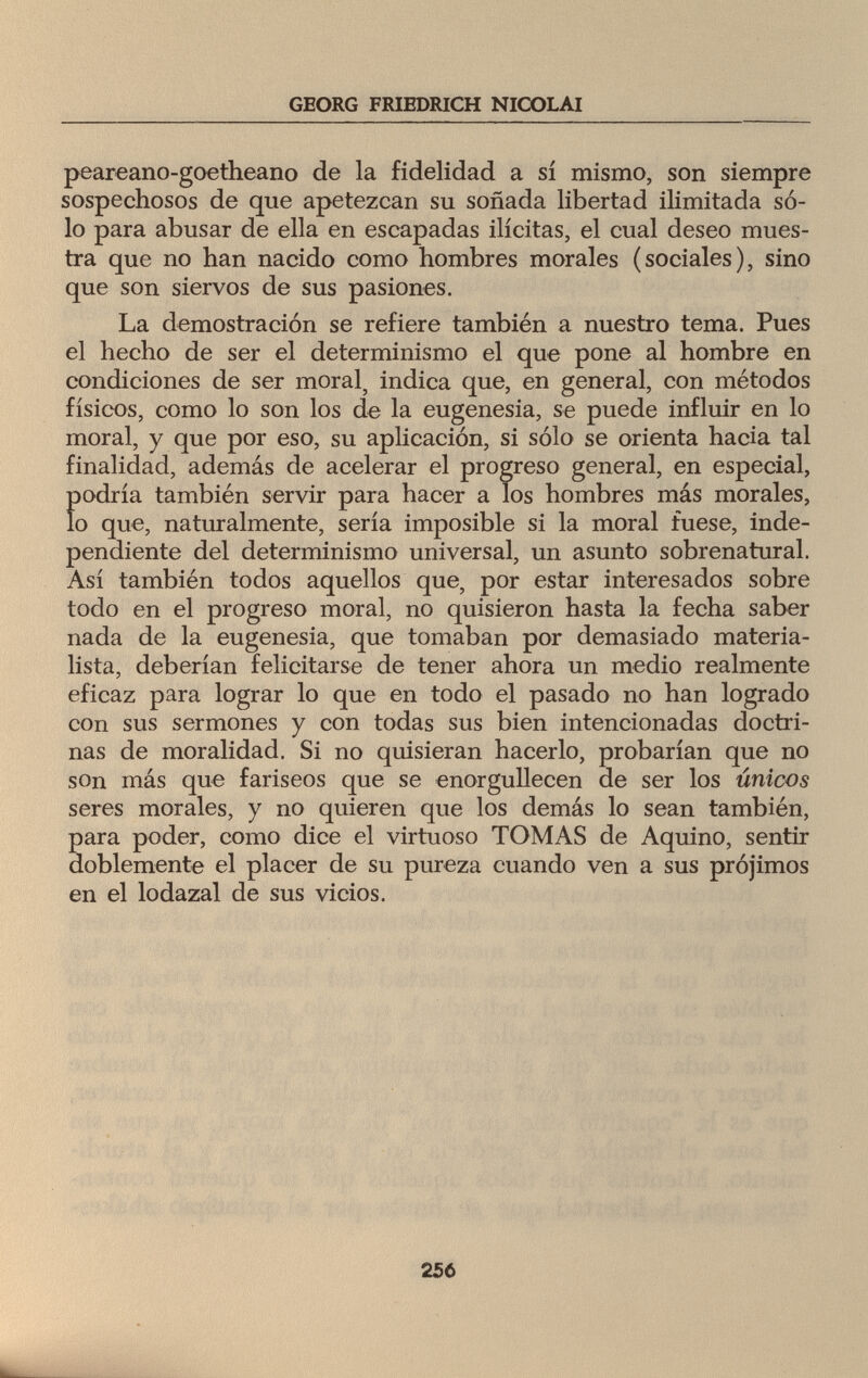 GEORG FRIEDRICH NICOLAI peareano-goetheano de la fidelidad a sí mismo, son siempre sospechosos de que apetezcan su soñada libertad ilimitada só¬ lo para abusar de ella en escapadas ilícitas, el cual deseo mues¬ tra que no han nacido como hombres morales (sociales), sino que son siervos de sus pasiones. La demostración se refiere también a nuestro tema. Pues el hecho de ser el determinismo el que pone al hombre en condiciones de ser moral, indica que, en general, con métodos físicos, como lo son los de la eugenesia, se puede influir en lo moral, y que por eso, su aplicación, si sólo se orienta hacia tal finalidad, además de acelerar el progreso general, en especial, Í)odría también servir para hacer a los hombres más morales, o que, naturalmente, sería imposible si la moral fuese, inde¬ pendiente del determinismo universal, un asunto sobrenatural. Así también todos aquellos que, por estar interesados sobre todo en el progreso moral, no quisieron hasta la fecha saber nada de la eugenesia, que tomaban por demasiado materia¬ lista, deberían felicitarse de tener ahora un medio realmente eficaz para lograr lo que en todo el pasado no han logrado con sus sermones y con todas sus bien intencionadas doctri¬ nas de moralidad. Si no quisieran hacerlo, probarían que no son más que fariseos que se enorgullecen de ser los únicos seres morales, y no quieren que los demás lo sean también, para poder, como dice el virtuoso TOMAS de Aquino, sentir doblemente el placer de su pureza cuando ven a sus prójimos en el lodazal de sus vicios. 256