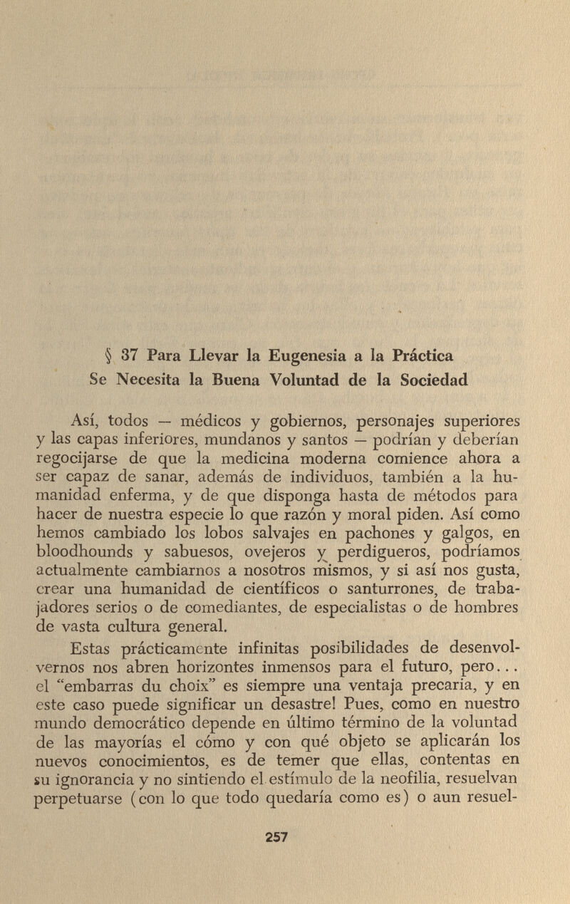§ 37 Para Llevar la Eugenesia a la Práctica Se Necesita la Buena Voluntad de la Sociedad Así, todos — médicos y gobiernos, personajes superiores y las capas inferiores, mundanos y santos — podrían y deberían regocijarse de que la medicina moderna comience ahora a ser capaz de sanar, además de individuos, también a la hu¬ manidad enferma, y de que disponga hasta de métodos para hacer de nuestra especie lo que razón y moral piden. Así como hemos cambiado los lobos salvajes en pachones y galgos, en bloodhounds y sabuesos, ovejeros y perdigueros, podríamos actualmente cambiarnos a nosotros mismos, y si así nos gusta, crear una humanidad de científicos o santurrones, de traba¬ jadores serios o de comediantes, de especialistas o de hombres de vasta cultura general. Estas prácticamente infinitas posibilidades de desenvol¬ vernos nos abren horizontes inmensos para el futuro, pero... el embarras du choix es siempre una ventaja precaria, y en este caso puede significar un desastre! Pues, como en nuestro mundo democrático depende en último término de la voluntad de las mayorías el cómo y con qué objeto se aplicarán los nuevos conocimientos, es de temer que ellas, contentas en su ignorancia y no sintiendo el estímulo de la neofilia, resuelvan perpetuarse (con lo que todo quedaría como es) o aun resuel- 257