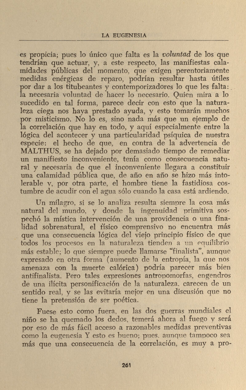 LA EUGENESIA es propicia; pues lo único que falta es la voluntad de los que tendrían que actuar, y, a este respecto, las manifiestas cala¬ midades públicas del momento, que exigen perentoriamente medidas enérgicas de reparo, podrían resultar basta útiles por dar a los titubeantes y contemporizadores lo que les falta:. la necesaria voluntad de hacer lo necesario. Quien mira a lo sucedido en tal forma, parece decir con esto que la natura¬ leza ciega nos haya prestado ayuda, y esto tomarán muchos por misticismo. No lo es, sino nada más que un ejemplo de la correlación que hay en todo, y aquí especialmente entre la lógica del acontecer y una particularidad psíquica de nuestra especie: el hecho de que, en contra de la advertencia de MALTHUS, se ha dejado por demasiado tiempo de remediar un manifiesto inconveniente, tenía como consecuencia natu¬ ral y necesaria de que el inconveniente llegara a constituir una calamidad pública que, de año en año se hizo más into¬ lerable V, por otra parte, el hombre tiene la fastidiosa cos¬ tumbre de acudir con el agua sólo cuando la casa está ardiendo. Un milagro, si se lo analiza resulta siempre la cosa más natural del mundo, y donde la ingenuidad primitiva sos¬ pechó la mística intervención de una providencia o una fina¬ lidad sobrenatural, el tísico comprensivo no encuentra más que una consecuencia lógica del viejo principio físico de que todos los procesos en la naturaleza tienden a un equilibrio más estable; lo que siempre puede llamarse finalista, aunque expresado en otra forma (aumento de la entropía, la que nos amenaza con la muerte calórica) podría parecer más bien antifinalista. Pero tales expresiones antropomorfas, engendros de una ilícita personificación de la naturaleza, carecen de un sentido real, y se las evitaría mejor en una discusión que no tiene la pretensión de ser poética. Fuese esto como fuera, en las dos guerras mundiales el niño se ha quemado los dedos, temerá ahora al fuego y será por eso de más fácil acceso a razonables medidas preventivas como la eugenesia Y esto es bueno; pues, aunque tampoco sea más que una consecuencia de la correlación, es muy a pro- 261