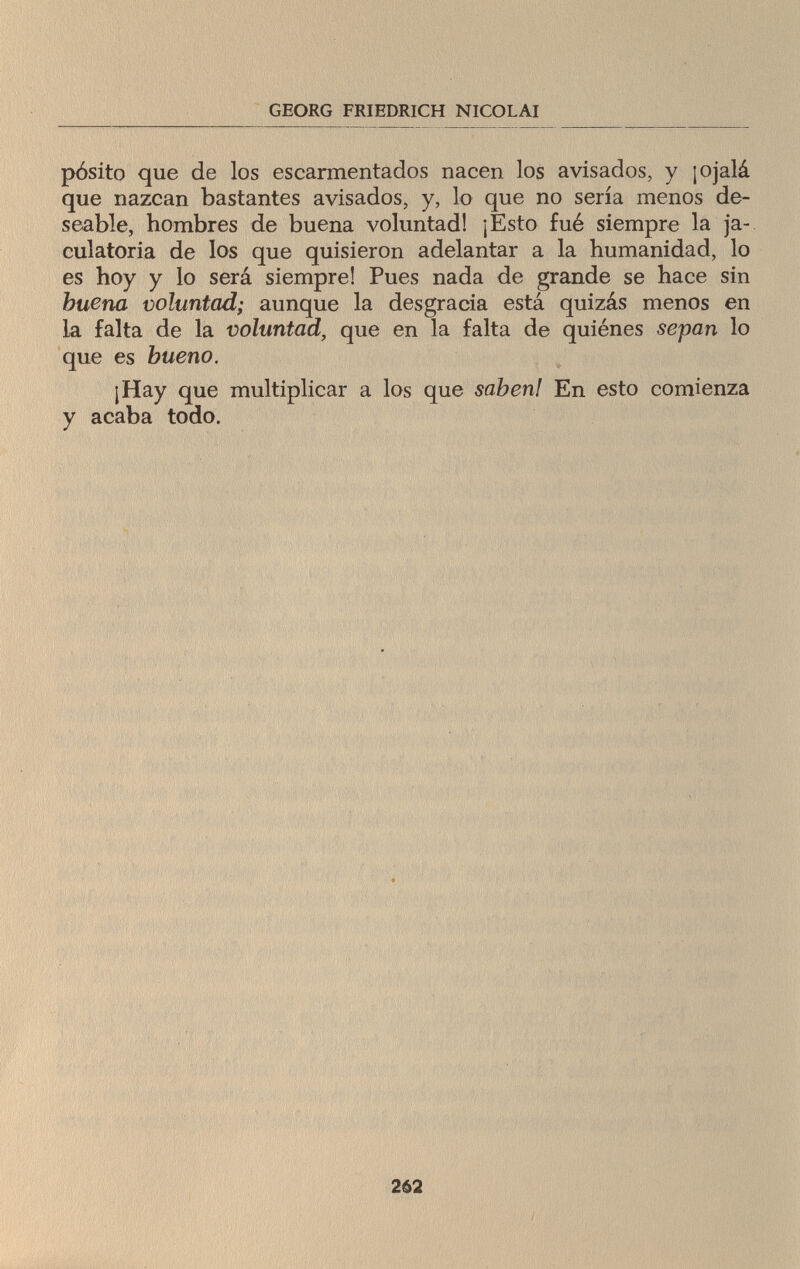 GEORG FRIEDRICH NICOLAI pósito que de los escarmentados nacen los avisados, y ¡ojalá que nazcan bastantes avisados, y, lo que no sería menos de¬ seable, hombres de buena voluntad! ¡Esto fué siempre la ja¬ culatoria de los que quisieron adelantar a la humanidad, lo es hoy y lo será siempre! Pues nada de grande se hace sin buena voluntad; aunque la desgracia está quizás menos en ia falta de la voluntad, que en la falta de quiénes sepan lo que es bueno. ¡Hay que multiplicar a los que saben! En esto comienza y acaba todo. 262