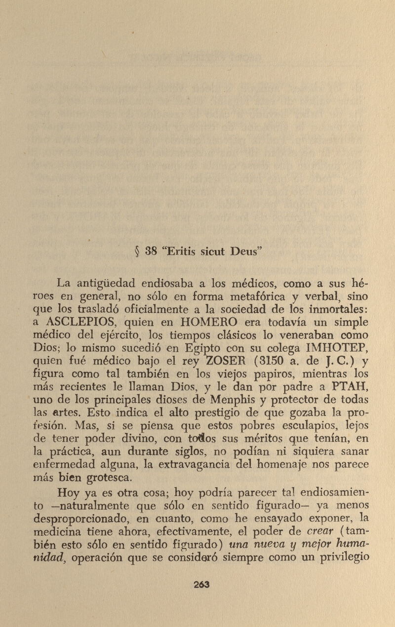 § 38 Eritis sicut Deus La antigüedad endiosaba a los médicos, como a sus hé¬ roes en general, no sólo en forma metafórica y verbal, sino que los trasladó oficialmente a la sociedad de los inmortales: a ASCLEPIOS, quien en HOMERO era todavía un simple médico del ejército, los tiempos clásicos lo veneraban como Dios; lo mismo sucedió en Egipto con su colega IMHOTEP, quien fué médico bajo el rey ZOSER (3150 a. de J. С.) y figura como tal también en los viejos papiros, mientras los más recientes le llaman Dios, y le dan por padre a PTAH, uno de los principales dioses de Menphis y protector de todas las artes. Esto indica el alto prestigio de que gozaba la pro¬ fesión. Mas, si se piensa que estos pobres esculapios, lejos de tener poder divino, con töflos sus méritos que tenían, en la práctica, aun durante siglos, no podían ni siquiera sanar enfermedad alguna, la extravagancia del homenaje nos parece más bien grotesca. Hoy ya es otra cosa; hoy podría parecer tal endiosamien¬ to —naturalmente que sólo en sentido figurado— ya menos desproporcionado, en cuanto, como he ensayado exponer, la medicina tiene ahora, efectivamente, el poder de crear (tam¬ bién esto sólo en sentido figurado) una nueva y mejor huma¬ nidad, operación que se consideró siempre como un privilegio 263