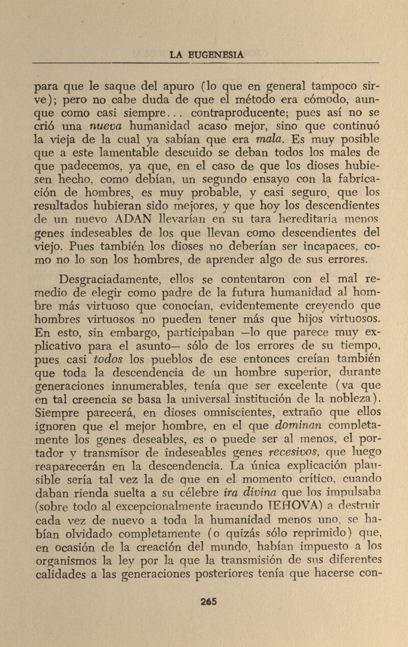 LA EUGENESIA para que le saque del apuro (lo que en general tampoco sir¬ ve); pero no cabe duda de que el método era cómodo, aun¬ que como casi siempre... contraproducente; pues así no se crió una nueva humanidad acaso mejor, sino que continuó la vieja de la cual ya sabían que era mala. Es muy posible que a este lamentable descuido se deban todos los males de que padecemos, ya que, en el caso de que los dioses hubie¬ sen hecho, como debían, un segundo ensayo con la fabrica¬ ción de hombres, es muy probable, y casi seguro, que los resultados hubieran sido mejores, y que hoy los descendientes de un nuevo ADAN llevarían en su tara hereditaria menos genes indeseables de los que llevan como descendientes del viejo. Pues también los dioses no deberían ser incapaces, co¬ mo no lo son los hombres, de aprender algo de sus errores. Desgraciadamente, ellos se contentaron con el mal re¬ medio de elegir como padre de la futura humanidad al hom¬ bre más virtuoso que conocían, evidentemente creyendo que hombres virtuosos no pueden tener más que hijos virtuosos. En esto, sin embargo, participaban —lo que parece muy ex¬ plicativo para el asunto— sólo de los errores de su tiempo, pues casi todos los pueblos de ese entonces creían también que toda la descendencia de un hombre superior, durante generaciones innumerables, tenía que ser excelente (va que en tal creencia se basa la universal institución de la nobleza). Siempre parecerá, en dioses omniscientes, extraño que ellos ignoren que el mejor hombre, en el que dominan completa¬ mente los genes deseables, es o puede ser al menos, el por¬ tador y transmisor de indeseables genes recesivos, que luego reaparecerán en la descendencia. La única explicación plau¬ sible sería tal vez la de que en el momento crítico, cuando daban rienda suelta a su célebre ira divina que los impulsaba (sobre todo al excepcionalmente iracundo TEHOVA) a destruir cada vez de nuevo a toda la humanidad menos uno, se ha¬ bían olvidado completamente (o quizás sólo reprimido) que, en ocasión de la creación del mundo, habían impuesto a los organismos la ley por la que la transmisión de sus diferentes calidades a las generaciones posteriores tenía que hacerse con- 265