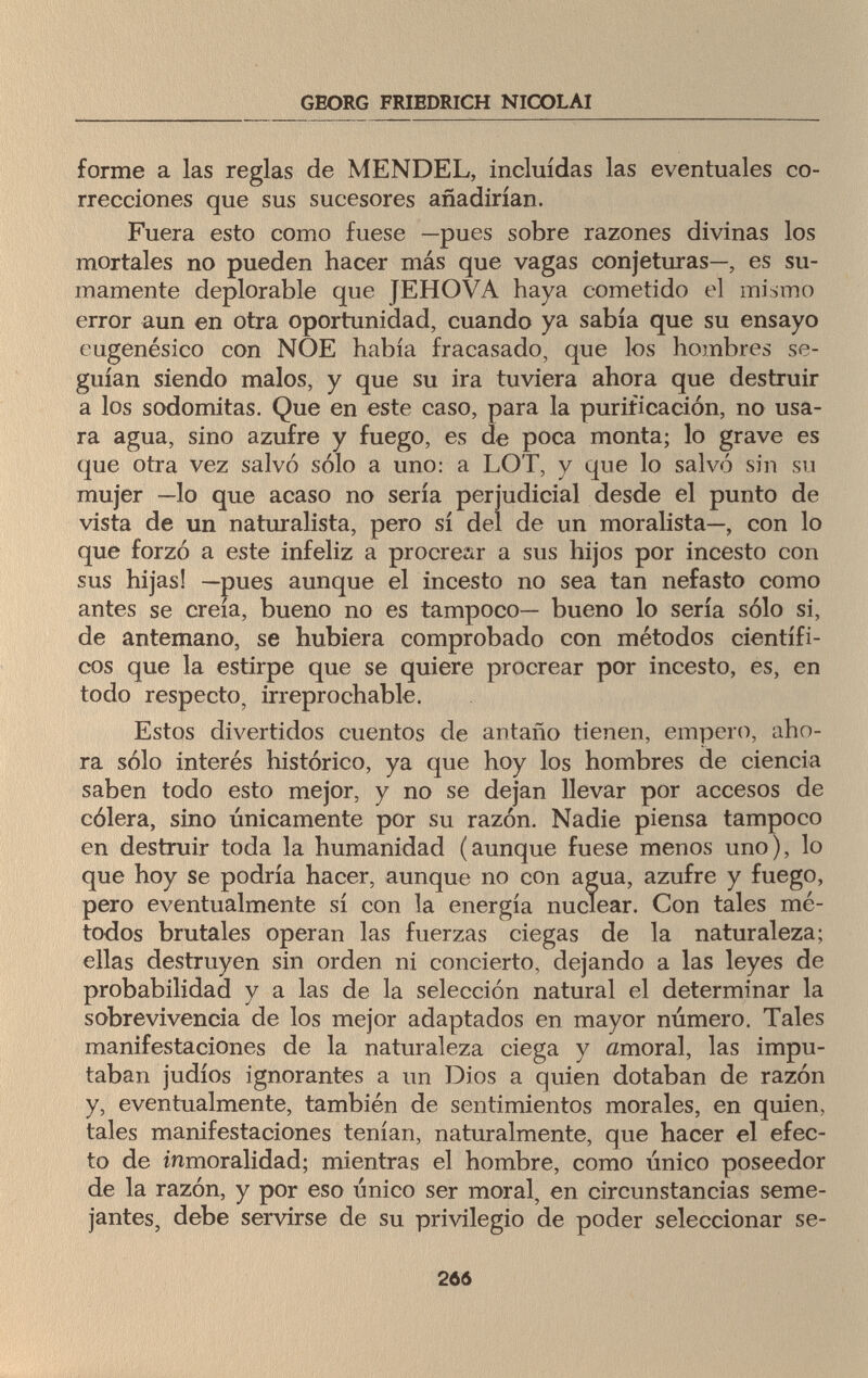GEORG FRIEDRICH NICOLAI forme a las reglas de MENDEL, incluidas las eventuales co¬ rrecciones que sus sucesores añadirían. Fuera esto como fuese —pues sobre razones divinas los mortales no pueden hacer más que vagas conjeturas—, es su¬ mamente deplorable que JEHOVA haya cometido el mismo error aun en otra oportunidad, cuando ya sabía que su ensayo eiigenésico con NOE había fracasado, que los hombres se¬ guían siendo malos, y que su ira tuviera ahora que destruir a los sodomitas. Que en este caso, para la purificación, no usa¬ ra agua, sino azufre y fuego, es de poca monta; lo grave es que otra vez salvó sólo a uno: a LOT, y que lo salvó sin su mujer —lo que acaso no sería perjudicial desde el punto de vista de un naturalista, pero sí del de un moralista—, con lo que forzó a este infeliz a procrear a sus hijos por incesto con sus hijas! —pues aunque el incesto no sea tan nefasto como antes se creía, bueno no es tampoco— bueno lo sería sólo si, de antemano, se hubiera comprobado con métodos científi¬ cos que la estirpe que se quiere procrear por incesto, es, en todo respecto, irreprochable. Estos divertidos cuentos de antaño tienen, empero, aho¬ ra sólo interés histórico, ya que hoy los hombres de ciencia saben todo esto mejor, y no se dejan llevar por accesos de cólera, sino únicamente por su razón. Nadie piensa tampoco en destruir toda la humanidad (aunque fuese menos uno), lo que hoy se podría hacer, aunque no con agua, azufre y fuego, pero eventualmente sí con la energía nuclear. Con tales mé¬ todos brutales operan las fuerzas ciegas de la naturaleza; ellas destruyen sin orden ni concierto, dejando a las leyes de probabilidad y a las de la selección natural el determinar la sobrevivencia de los mejor adaptados en mayor número. Tales manifestaciones de la naturaleza ciega y amoral, las impu¬ taban judíos ignorantes a un Dios a quien dotaban de razón y, eventualmente, también de sentimientos morales, en quien, tales manifestaciones tenían, naturalmente, que hacer el efec¬ to de inmoralidad; mientras el hombre, como único poseedor de la razón, y por eso único ser moral, en circunstancias seme¬ jantes, debe servirse de su privilegio de poder seleccionar se- 266