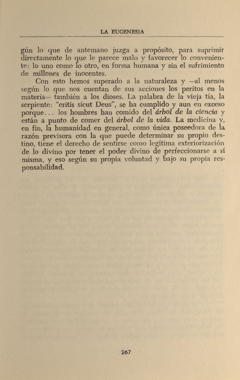 LA EUGENESIA gún lo que de antemano juzga a propósito, para suprimir directamente lo que le parece malo y favorecer lo convenien¬ te: lo uno como lo otro, en forma humana y sin el sufrimiento de millones de inocentes. Con esto hemos superado a la naturaleza y —al menos según lo que nos cuentan de sus acciones los peritos en la materia— también a los dioses. La palabra de la vieja tía, la serpiente: eritis sicut Deus, se ha cumplido y aun en exceso porque... los hombres han comido del árbol de la ciencia y están a punto de comer del árbol de la vida. La medicina y, en fin, la humanidad en general, como única poseedora de la razón previsora con la que puede determinar su propio des¬ tino, tiene el derecho de sentirse como legítima exteriorización de lo divino por tener el poder divino de perfeccionarse a sí misma, y eso según su propia voluntad y bajo su propia res¬ ponsabilidad. 267