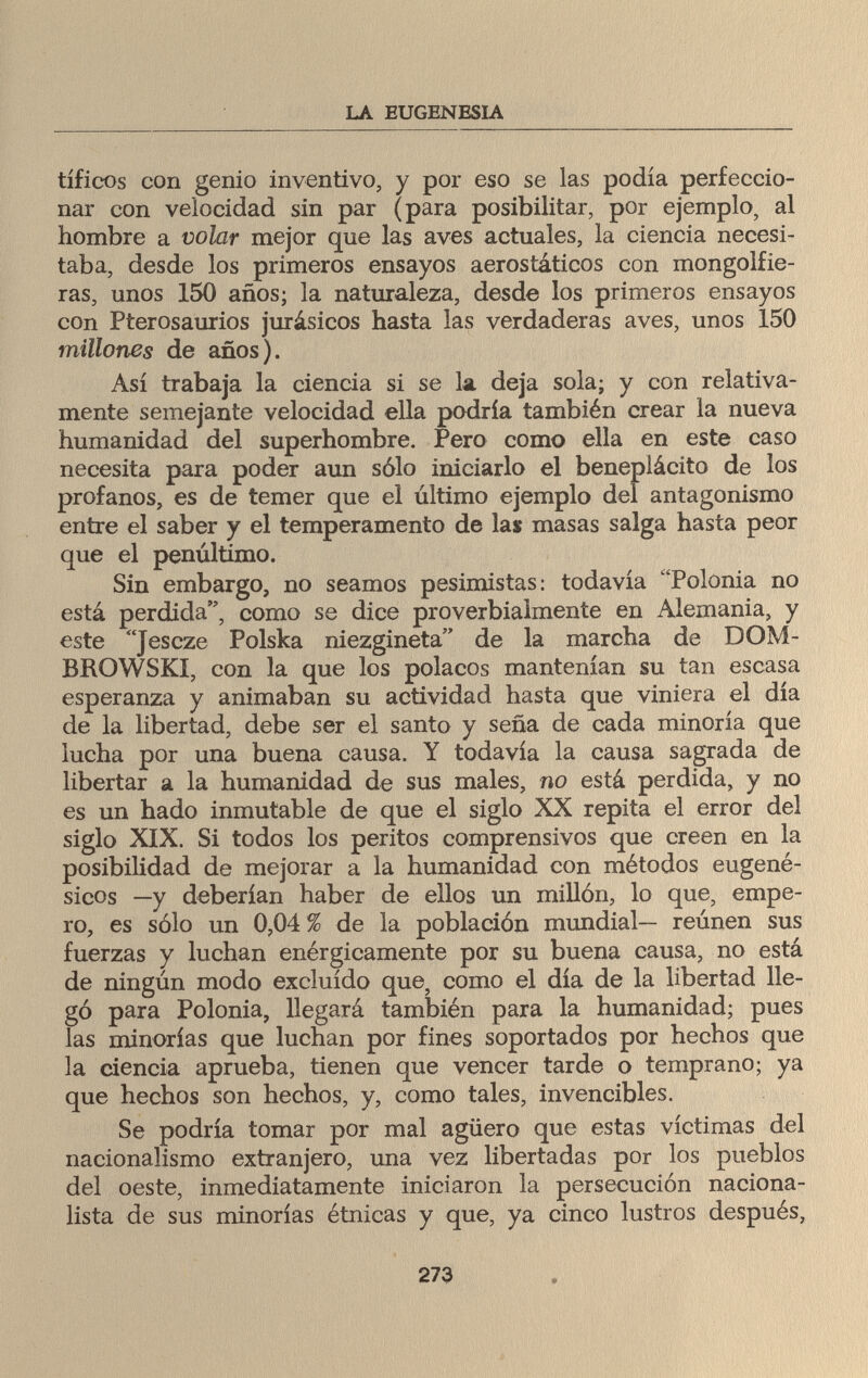 LA EUGENESIA tíficos con genio inventivo, y por eso se las podía perfeccio¬ nar con velocidad sin par (para posibilitar, por ejemplo, al hombre a volar mejor que las aves actuales, la ciencia necesi¬ taba, desde los primeros ensayos aerostáticos con mongolfie- ras, unos 150 años; la naturaleza, desde los primeros ensayos con Pterosaurios jurásicos hasta las verdaderas aves, unos 150 millones de años). Así trabaja la ciencia si se la deja sola; y con relativa¬ mente semejante velocidad ella podría también crear la nueva humanidad del superhombre. Pero como ella en este caso necesita para poder aun sólo iniciarlo el beneplácito de los profanos, es de temer que el último ejemplo del antagonismo entre el saber y el temperamento de las masas salga hasta peor que el penúltimo. Sin embargo, no seamos pesimistas: todavía Polonia no está perdida, como se dice proverbialmente en Alemania, y este Jescze Polska niezgineta de la marcha de DOM- BROWSKI, con la que los polacos mantenían su tan escasa esperanza y animaban su actividad hasta que viniera el día de la libertad, debe ser el santo y seña de cada minoría que lucha por una buena causa. Y todavía la causa sagrada de libertar a la humanidad de sus males, no está perdida, y no es un hado inmutable de que el siglo XX repita el error del siglo XIX. Si todos los peritos comprensivos que creen en la posibilidad de mejorar a la humanidad con métodos eugené- sicos —y deberían haber de ellos un millón, lo que, empe¬ ro, es sólo un 0,04 % de la población mundial— reúnen sus fuerzas y luchan enérgicamente por su buena causa, no está de ningún modo excluido que, como el día de la libertad lle¬ gó para Polonia, llegará también para la humanidad; pues las minorías que luchan por fines soportados por hechos que la ciencia aprueba, tienen que vencer tarde o temprano; ya que hechos son hechos, y, como tales, invencibles. Se podría tomar por mal agüero que estas víctimas del nacionalismo extranjero, una vez libertadas por los pueblos del oeste, inmediatamente iniciaron la persecución naciona¬ lista de sus minorías étnicas y que, ya cinco lustros después, 273