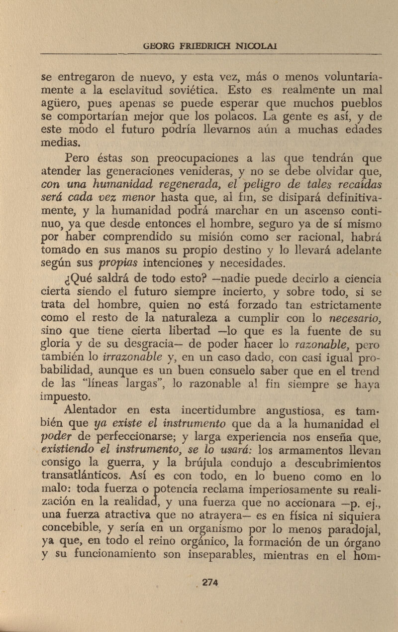 GEORG FRIEDRICH NICOLAI se entregaron de nuevo, y esta vez, más o menos voluntaria¬ mente a la esclavitud soviética. Esto es realmente un mal agüero, pues apenas se puede esperar que muchos pueblos se comportarían mejor que los polacos. La gente es así, y de este modo el futuro podría llevarnos aún a muchas edades medias. Pero éstas son preocupaciones a las que tendrán que atender las generaciones venideras, y no se debe olvidar que, con una humanidad regenerada, el peligro de tales recaídas será cada vez menor hasta que, ai fin, se disipará definitiva¬ mente, y la humanidad podrá marchar en un ascenso conti¬ nuo, ya que desde entonces el hombre, seguro ya de sí mismo por haber comprendido su misión como ser racional, habrá tomado en sus manos su propio destino y lo llevará adelante según sus propias intenciones y necesidades. ¿Qué saldrá de todo esto? —nadie puede decirlo a ciencia cierta siendo el futuro siempre incierto, y sobre todo, si se trata del hombre, quien no está forzado tan estrictamente como el resto de la naturaleza a cumplir con lo necesario, sino que tiene cierta libertad —lo que es la fuente de su gloria y de su desgracia— de poder hacer lo razonable, pero también lo irrazonable y, en un caso dado, con casi igual pro¬ babilidad, aunque es un buen consuelo saber que en el trend de las líneas largas, lo razonable al fin siempre se haya impuesto. Alentador en esta incertidumbre angustiosa, es tam¬ bién que ya existe el instrumento que da a la humanidad el poder de perfeccionarse; y larga experiencia nos enseña que, existiendo el instrumento, se lo usará: los armamentos llevan consigo la guerra, y la brújula condujo a descubrimientos transatlánticos. Así es con todo, en lo bueno como en lo malo: toda fuerza o potencia reclama imperiosamente su reali¬ zación en la realidad, y una fuerza que no accionara —p. ej., una fuerza atractiva que no atrayera— es en física ni siquiera concebible, y sería en un organismo por lo menos paradojal, ya que, en todo el reino orgánico, la formación de un órgano y su funcionamiento son inseparables, mientras en el hom- 274