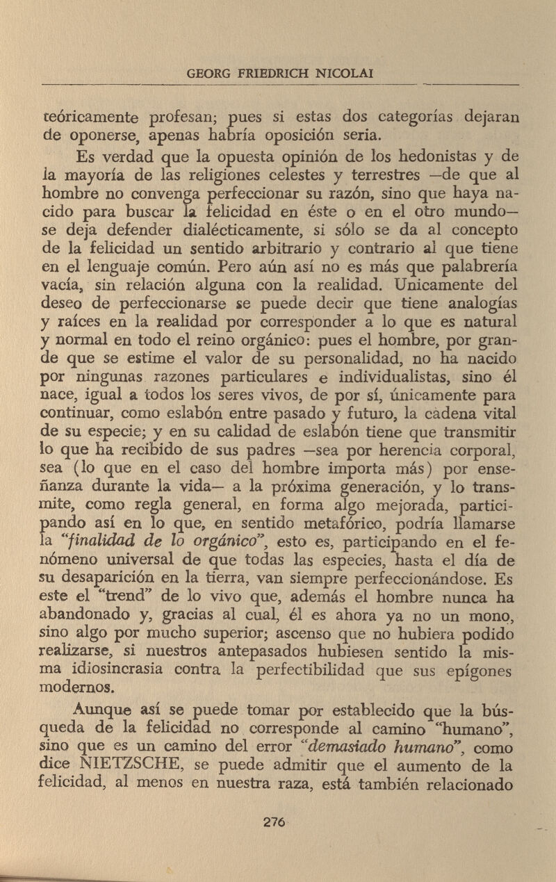 GEORG FRIEDRICH NICOLAI teóricamente profesan; pues si estas dos categorías dejaran de oponerse, apenas habría oposición seria. Es verdad que la opuesta opinión de los hedonistas y de la mayoría de las religiones celestes y terrestres —de que al hombre no convenga perfeccionar su razón, sino que haya na¬ cido para buscar la felicidad en éste o en el otro inundó¬ se deja defender dialécticamente, si sólo se da al concepto de la felicidad un sentido arbitrario y contrario al que tiene en el lenguaje común. Pero aún así no es más que palabrería vacía, sin relación alguna con la realidad. Unicamente del deseo de perfeccionarse se puede decir que tiene analogías y raíces en la realidad por corresponder a lo que es natural y normal en todo el reino orgánico: pues el hombre, por gran¬ de que se estime el valor de su personalidad, no ha nacido por ningunas razones particulares e individualistas, sino él nace, igual a todos los seres vivos, de por sí, únicamente para continuar, como eslabón entre pasado y futuro, la cadena vital de su especie; y en su calidad de eslabón tiene que transmitir lo que ha recibido de sus padres —sea por herencia corporal, sea (lo que en el caso del hombre importa más) por ense¬ ñanza durante la vida— a la próxima generación, y lo trans¬ mite, como regla general, en forma algo mejorada, partici- Í>ando así en lo que, en sentido metafórico, podría llamarse a finalidad de lo orgánico', esto es, participando en el fe¬ nómeno universal de que todas las especies, hasta el día de su desaparición en la tierra, van siempre perfeccionándose. Es este el trend de lo vivo que, además el hombre nunca ha abandonado y, gracias al cual, él es ahora ya no un mono, sino algo por mucho superior; ascenso que no hubiera podido realizarse, si nuestros antepasados hubiesen sentido la mis¬ ma idiosincrasia contra la perfectibilidad que sus epigones modernos. Aunque así se puede tomar por establecido que la bús¬ queda de la felicidad no corresponde al camino humano, sino que es un camino del error demasiado humanocomo dice NIETZSCHE, se puede admitir que el aumento de la felicidad, al menos en nuestra raza, está también relacionado 276