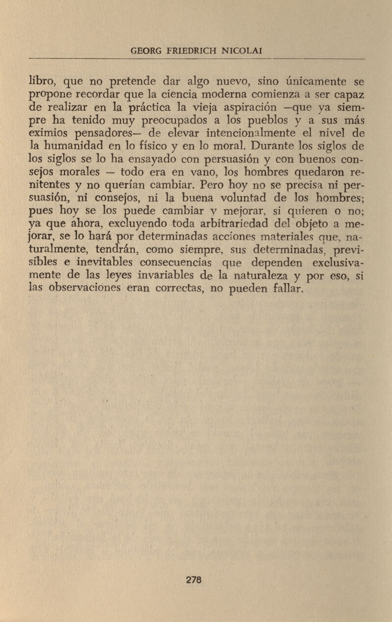 GEORG FRIEDRICH NICOLAI libro, que no pretende dar algo nuevo, sino únicamente se propone recordar que la ciencia moderna comienza a ser capaz de realizar en la práctica la vieja aspiración —que ya siem¬ pre ha tenido muy preocupados a los pueblos y a sus más eximios pensadores— de elevar intencionalmente el nivel de la humanidad en lo físico y en lo moral. Durante los siglos de los siglos se lo ha ensayado con persuasión y con buenos con¬ sejos morales — todo era en vano, los hombres quedaron re¬ nitentes y no querían cambiar. Pero hoy no se precisa ni per¬ suasión, ni consejos, ni la buena voluntad de los hombres; pues hoy se los puede cambiar y mejorar, si quieren o no; ya que ahora, excluyendo toda arbitrariedad del objeto a me¬ jorar, se lo hará por determinadas acciones materiales que, na¬ turalmente, tendrán, como siempre, sus determinadas, previ¬ sibles e inevitables consecuencias que dependen exclusiva¬ mente de las leyes invariables de la naturaleza y por eso, si las observaciones eran correctas, no pueden fallar. 278