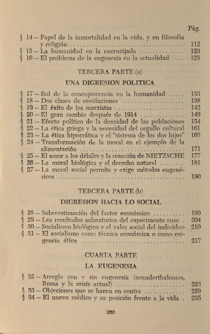 Pág. § 14 — Papel de la inmortalidad en la vida, y en filosofía y religión 112 § 15 — La humanidad en la encrucijada  123 § 16 — El problema de la eugenesia en la actualidad .... 128 TERCERA PARTE (a) UNA DIGRESION POLITICA § 17 — Rol de la concupiscencia en la humanidad  133 § 18 — Dos clases de revoluciones  138 § 19 — El éxito de los marxistas 142 § 20 — El gran cambio después de 1914 149 § 21 — Efecto político de la densidad de las poblaciones 154 § 22 — La ética griega y la necesidad del orgullo cultural 161 Ç 23 — La ética hipocrática y el sistema de los dos hijos 165 § 24 — Transformación de la moral en el ejemplo de la alimentación  171 § 25 — El amor a los débiles y la reacción de NIETZSCHE 177 $ 26 — La moral biológica y el derecho natural 181 § 27 — La moral social permite y exige métodos eugené- sicos  190 TERCERA PARTE (b) DIGRESION HACIA LO SOCIAL § 28 — Sobreestimación del factor económico  199 § 29 — Los resultados aclaratorios del experimento ruso . 204 $ 30 — Socialismo biológico v el valor social del individuo 210 § 31 — El socialismo como técnica económica o como exi¬ gencia ética  217 CUARTA PARTE LA EUGENESIA § 32 — Arreglo con y sin eugenesia (neanderthalenses, Roma y la crisis actual)  223 § 33 — Objeciones que se hacen en contra 229 § 34 — El nuevo médico y su posición frente a la vida . 235 280