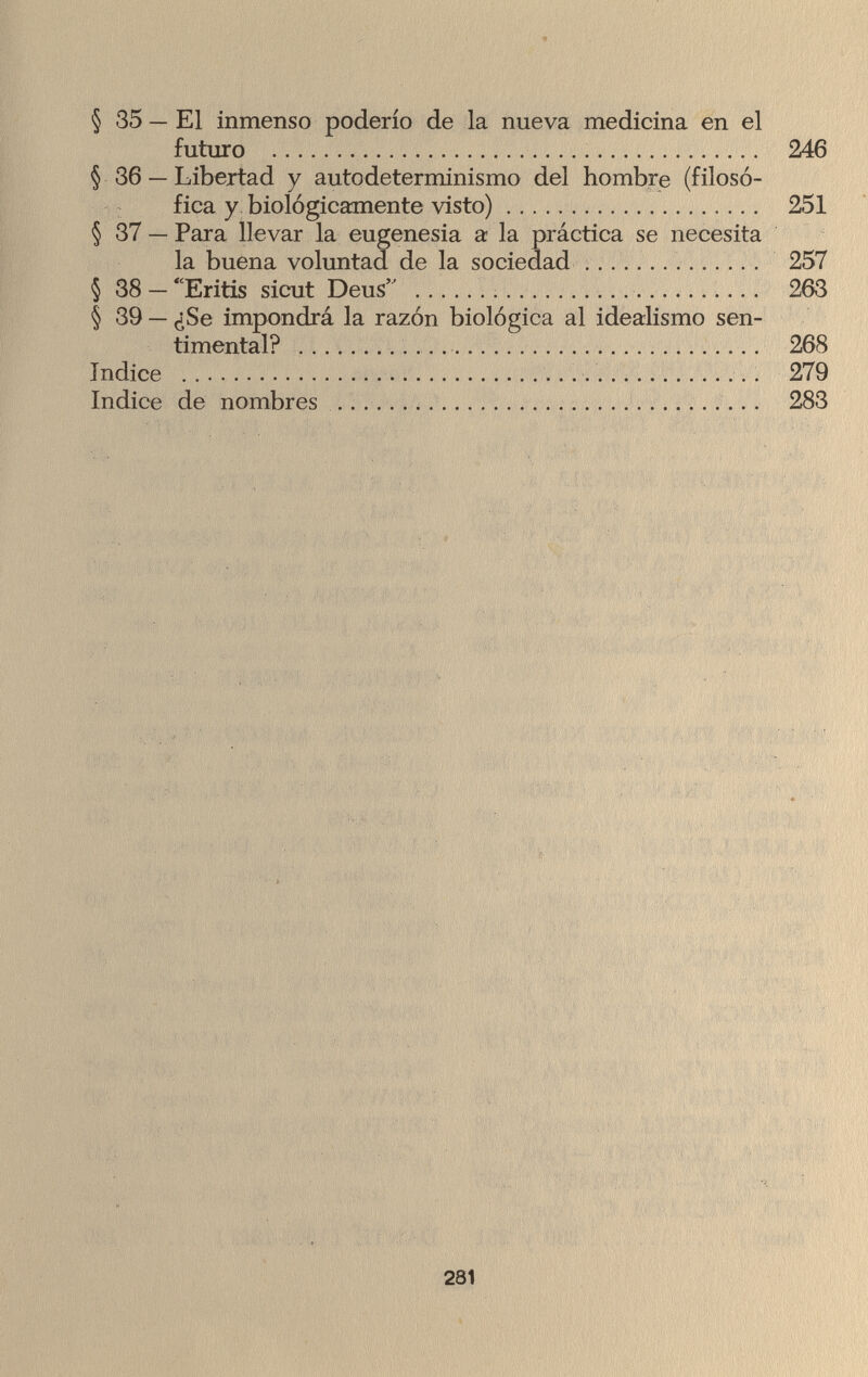 § 35 — El inmenso poderío de la nueva medicina en el futuro  246 § 36 — Libertad y autodeterminismo del hombre (filosó¬ fica y biológicamente visto) 251 § 37 — Para llevar la eugenesia a la práctica se necesita la buena voluntad de la sociedad 257 § 38 — Eritis sicut Deus  263 § 39 — ¿Se impondrá la razón biológica al idealismo sen¬ timental?   268 índice  279 Indice de nombres  283 281